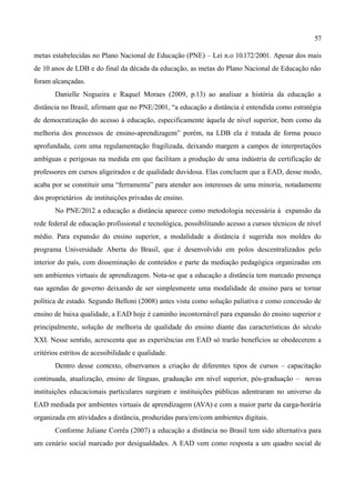 57

metas estabelecidas no Plano Nacional de Educação (PNE) – Lei n.o 10.172/2001. Apesar dos mais
de 10 anos de LDB e do final da década da educação, as metas do Plano Nacional de Educação não
foram alcançadas.
       Danielle Nogueira e Raquel Moraes (2009, p.13) ao analisar a história da educação a
distância no Brasil, afirmam que no PNE/2001, “a educação a distância é entendida como estratégia
de democratização do acesso à educação, especificamente àquela de nível superior, bem como da
melhoria dos processos de ensino-aprendizagem” porém, na LDB ela é tratada de forma pouco
aprofundada, com uma regulamentação fragilizada, deixando margem a campos de interpretações
ambíguas e perigosas na medida em que facilitam a produção de uma indústria de certificação de
professores em cursos aligeirados e de qualidade duvidosa. Elas concluem que a EAD, desse modo,
acaba por se constituir uma “ferramenta” para atender aos interesses de uma minoria, notadamente
dos proprietários de instituições privadas de ensino.
       No PNE/2012 a educação a distância aparece como metodologia necessária à expansão da
rede federal de educação profissional e tecnológica, possibilitando acesso a cursos técnicos de nível
médio. Para expansão do ensino superior, a modalidade a distância é sugerida nos moldes do
programa Universidade Aberta do Brasil, que é desenvolvido em polos descentralizados pelo
interior do país, com disseminação de conteúdos e parte da mediação pedagógica organizadas em
um ambientes virtuais de aprendizagem. Nota-se que a educação a distância tem marcado presença
nas agendas de governo deixando de ser simplesmente uma modalidade de ensino para se tornar
política de estado. Segundo Belloni (2008) antes vista como solução paliativa e como concessão de
ensino de baixa qualidade, a EAD hoje é caminho incontornável para expansão do ensino superior e
principalmente, solução de melhoria de qualidade do ensino diante das características do século
XXI. Nesse sentido, acrescenta que as experiências em EAD só trarão benefícios se obedecerem a
critérios estritos de acessibilidade e qualidade.
       Dentro desse contexto, observamos a criação de diferentes tipos de cursos – capacitação
continuada, atualização, ensino de línguas, graduação em nível superior, pós-graduação – novas
instituições educacionais particulares surgiram e instituições públicas adentraram no universo da
EAD mediada por ambientes virtuais de aprendizagem (AVA) e com a maior parte da carga-horária
organizada em atividades a distância, produzidas para/em/com ambientes digitais.
       Conforme Juliane Corrêa (2007) a educação a distância no Brasil tem sido alternativa para
um cenário social marcado por desigualdades. A EAD vem como resposta a um quadro social de
 