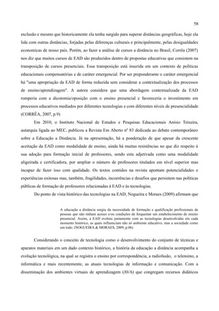 58

exclusão e mesmo que historicamente ela tenha surgido para superar distâncias geográficas, hoje ela
lida com outras distâncias, forjadas pelas diferenças culturais e principalmente, pelas desigualdades
economicas de nosso país. Porém, ao fazer a análise de cursos a distância no Brasil, Corrêa (2007)
nos diz que muitos cursos de EAD são produzidos dentro de propostas educativas que consistem na
transposição de cursos presenciais. Essa transposição está inserida em um contexto de políticas
educacionais compensatórias e de caráter emergencial. Por ser preponderante o caráter emergencial
há "uma apropriação da EAD de forma reduzida sem considerar a contextualização dos processos
de ensino/aprendizagem". A autora considera que uma abordagem contextualizada da EAD
romperia com a dicotomia/oposição com o ensino presencial e favoreceria o investimento em
processos educativos mediados por diferentes tecnologias e com diferentes níveis de presencialidade
(CORRÊA, 2007, p.9)
       Em 2010, o Instituto Nacional de Estudos e Pesquisas Educacionais Anísio Teixeira,
autarquia ligada ao MEC, publicou a Revista Em Aberto nº 83 dedicada ao debate contemporâneo
sobre a Educação a Distância. Já na apresentação, há a ponderação de que apesar da crescente
aceitação da EAD como modalidade de ensino, ainda há muitas resistências no que diz respeito à
sua adoção para formação inicial de professores, sendo esta adjetivada como uma modalidade
aligeirada e certificadora, por ampliar o número de professores titulados em nível superior mas
incapaz de fazer isso com qualidade. Os textos contidos na revista apontam potencialidades e
experiências exitosas mas, também, fragilidades, incoerências e desafios que persistem nas políticas
públicas de formação de professores relacionadas à EAD e às tecnologias.
       Do ponto de vista histórico das tecnologias na EAD, Nogueira e Moraes (2009) afirmam que


                      A educação a distância surgiu da necessidade de formação e qualificação profissionais de
                      pessoas que não tinham acesso e/ou condições de frequentar um estabelecimento de ensino
                      presencial. Assim, a EAD evoluiu juntamente com as tecnologias desenvolvidas em cada
                      momento histórico, as quais influenciam não só ambiente educativo, mas a sociedade como
                      um todo. (NOGUEIRA & MORAES, 2009, p.06)


       Considerando o conceito de tecnologia como o desenvolvimento do conjunto de técnicas e
aparatos materiais em um dado contexto histórico, a história da educação a distância acompanha a
evolução tecnológica, na qual se registra o ensino por correspondência, a radiofusão, o telensino, a
informática e mais recentemente, as atuais tecnologias de informação e comunicação. Com a
disseminação dos ambientes virtuais de aprendizagem (AVA) que congregam recursos didáticos
 