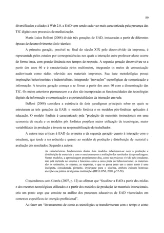 59

diversificados e aliados à Web 2.0, a EAD vem sendo cada vez mais caracterizada pela presença das
TIC digitais nos processos de mediatização.
       Maria Luiza Belloni (2008) divide três gerações de EAD, instauradas a partir de diferentes
épocas de desenvolvimento sócio-técnico:
       A primeira geração, possível no final do século XIX pelo desenvolvido da imprensa, é
representada pelos estudos por correspondências nos quais a interação entre professor-aluno ocorre
de forma lenta, com grande distância nos tempos de resposta. A segunda geração desenvolveu-se a
partir dos anos 60 e é caracterizada pelos multimeios, integrando os meios de comunicação
audiovisuais como rádio, televisão aos materiais impressos. Sua base metodológica possui
inspirações behaviouristas e industrialistas, integrando “inovações” tecnológicas de comunicação e
informação. A terceira geração começa a se firmar a partir dos anos 90 com a disseminação das
TIC. Os meios anteriores permanecem e a eles são incorporadas as funcionalidades das tecnologias
digitais de informação e comunicação e as potencialidades da interação em rede.
       Belloni (2008) considera a existência de dois paradigmas principais sobre os quais se
estruturam as três gerações da EAD: o modelo fordista e os modelos pós-fordistas aplicados à
educação. O modelo fordista é caracterizado pela "produção de materiais instrucionais em uma
economia de escala e os modelos pós fordistas propõem maior utilização de tecnologias, maior
variabilidade de produção e investe na responsabilização do trabalhador.
       A autora tece críticas à EAD da primeira e da segunda geração quanto à interação com o
estudante, que tende a ser reduzida e quanto ao modelo de produção e distribuição de material e
avaliação dos resultados. Segundo a autora:
                      As características fundamentais destes dois modelos relacionam-se com a produção e
                      distribuição de materiais e com o sancionamento e avaliação dos resultados da aprendizagem.
                      Nestes modelos, a aprendizagem propriamente dita, como no processo vivido pelo estudante,
                      não está incluída no sistema e funciona como a caixa preta do behaviourismo: os materiais
                      são os estímulos, os exames, as respostas, o que se passa entre um e outro ponto é uma
                      incógnita, considerada, portanto, irrelevante para o sistema, embora existam honrosas
                      exceções na prática de algumas instituições (BELLONI, 2008, p.57-58).


       Concordamos com Corrêa (2007, p. 12) ao afirmar que “focalizar a EAD a partir das mídias
e dos recursos tecnológicos utilizados e a partir dos modelos de produção de materiais instrucionais,
cria um ponto cego que consiste na análise dos processos educativos de EAD vivenciados em
contextos específicos de inserção profissional”.
       Ao fazer um “levantamento de como as tecnologias se transformaram com o tempo e como
 