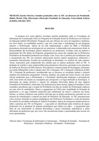 6

MENEZES, Karina Moreira. Sentidos produzidos sobre as TIC em discursos do Proinfantil.
(Bahia, Brasil) 125p. Dissertação (Mestrado) Faculdade de Educação, Universidade Federal
da Bahia, Salvador, 2012.


                                            RESUMO


        A pesquisa teve como objetivo investigar sentidos produzidos sobre as Tecnologias de
Informação de Comunicação (TIC) no Programa de Formação Inicial de Professores em Exercício
na Educação Infantil (Proinfantil). Programa este que oferecia um curso de magistério a distancia,
em nível médio, na modalidade normal e que teve como base a metodologia de um programa
anterior, o Proformação. Apesar de ter sido implementado a partir de 2006, o Proinfantil
permaneceu alicerçado nas tecnologias de seu antecessor, evidenciando certo anacronismo frente às
potencialidades das tecnologias digitais disponíveis aos professores. Contudo, antes de analisar a
apropriação das TIC dentro do Programa, perguntamo-nos acerca dos sentidos que os Professores
Formadores do Proinfantil produziam em relação a elas. Esse viés se justifica por acreditarmos que
a incorporação das TIC em contextos educacionais precisa superar perspectivas utilitaristas e
meramente instrumentais, levando em consideração as demandas e os critérios de cada contexto.
Assim, transitamos pela compreensão dos sentidos que os sujeitos produzem sobre as TIC. A
produção de sentidos é aqui compreendida numa perspectiva discursiva, apoiando-se em princípios
da Análise de Discurso de linha francesa. Para abarcar o contexto amplo da investigação, realizamos
um estudo bibliográfico sobre a relação entre TIC e Educação; TIC e Educação a Distância (EAD);
TIC e formação de professores, reconhecendo que os discursos aí circulantes afetam o contexto
imediato dos professores pesquisados. Fizemos, também, um estudo dos Guias Gerais e de textos
oficiais produzidos para o Proformação e o Proinfantil, identificando mudanças e permanências
entre esses textos em relação às concepções que carregavam e ao lugar destinado às tecnologias. A
observação de campo envolveu o registro de situações observadas dentro de uma Agência
Formadora do Proinfantil e entrevistas com professores/as dessa mesma Agência Formadora. Como
resultados, percebemos que a criação do Proinfantil com base no modelo do Proformação implicou
em uma série de contradições. Houve o apagamento da EAD como modalidade de formação de
professores e, no jogo semântico produzido pela substituição de termos e palavras nos textos
oficiais, se tentou evidenciar uma política renovada que na prática permaneceu ancorada em um
discurso de centralização e controle por parte do Ministério da Educação. As TIC permaneceram
como recursos limitados às práticas pedagógicas dos Professores Formadores e como ferramentas
de controle de atividades realizadas na Agência Formadora. Apesar de emergirem sentidos positivos
sobre a presença das TIC no Programa – o que pode ser identificado pelas tentativas de alguns
professores em se apropriar de aparatos tecnológicos que tinham em mãos – a apropriação para
além do uso instrumental se mostrou descontínua e pouco estimulada, reduzindo-se a ações
individuais de professores que, por vezes, não encontravam tempo e oportunidade para investir em
novos aprendizados.


Palavras chave: Tecnologias de Informação e Comunicação – Produção de Sentidos – Formação de
                 Professores – Educação a Distância – Proinfantil – Proformação
 