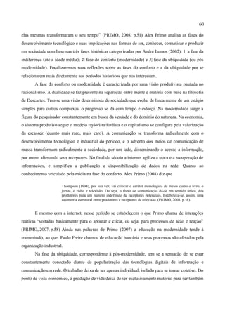 60

elas mesmas transformaram o seu tempo” (PRIMO, 2008, p.51) Alex Primo analisa as fases do
desenvolvimento tecnológico e suas implicações nas formas de ser, conhecer, comunicar e produzir
em sociedade com base nas três fases históricas categorizadas por André Lemos (2002): 1| a fase da
indiferença (até a idade média); 2| fase do conforto (modernidade) e 3| fase da ubiquidade (ou pós
modernidade). Focalizaremos suas reflexões sobre as fases do conforto e a da ubiquidade por se
relacionarem mais diretamente aos períodos históricos que nos interessam.
       A fase do conforto ou modernidade é caracterizada por uma visão produtivista pautada no
racionalismo. A dualidade se faz presente na separação entre mente e matéria com base na filosofia
de Descartes. Tem-se uma visão determinista de sociedade que evolui de linearmente de um estágio
simples para outros complexos, o progresso se dá com tempo e esforço. Na modernidade surge a
figura do pesquisador constantemente em busca da verdade e do domínio do natureza. Na economia,
o sistema produtivo segue o modelo taylorista/fordista e o capitalismo se configura pela valorização
da escassez (quanto mais raro, mais caro). A comunicação se transforma radicalmente com o
desenvolvimento tecnológico e industrial do período, e o advento dos meios de comunicação de
massa transformam radicalmente a sociedade, por um lado, disseminando o acesso a informação,
por outro, alienando seus receptores. No final do século a internet agiliza a troca e a recuperação de
informações, e simplifica a publicação e disponibilização de dados na rede. Quanto ao
conhecimento veiculado pela mídia na fase do conforto, Alex Primo (2008) diz que

                      Thompson (1998), por sua vez, vai criticar o caráter monológico de meios como o livro, o
                      jornal, o rádio e televisão. Ou seja, o fluxo de comunicação dá-se em sentido único, dos
                      produtores para um número indefinido de receptores potenciais. Estabelece-se, assim, uma
                      assimetria estrutural entre produtores e receptores de televisão. (PRIMO, 2008, p.58)


       E mesmo com a internet, nesse período se estabelecem o que Primo chama de interações
reativas “voltadas basicamente para o apontar e clicar, ou seja, para processos de ação e reação”
(PRIMO, 2007, p.58) Ainda nas palavras de Primo (2007) a educação na modernidade tende à
transmissão, ao que Paulo Freire chamou de educação bancária e seus processos são afetados pela
organização industrial.
       Na fase da ubiquidade, correspondente à pós-modernidade, tem se a sensação de se estar
constantemente conectado diante da popularização das tecnologias digitais de informação e
comunicação em rede. O trabalho deixa de ser apenas individual, isolado para se tornar coletivo. Do
ponto de vista econômico, a produção de vida deixa de ser exclusivamente material para ser também
 