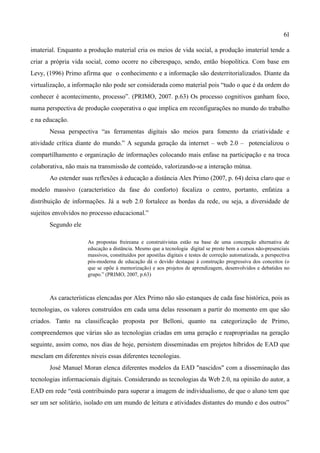 61

imaterial. Enquanto a produção material cria os meios de vida social, a produção imaterial tende a
criar a própria vida social, como ocorre no ciberespaço, sendo, então biopolítica. Com base em
Levy, (1996) Primo afirma que o conhecimento e a informação são desterritorializados. Diante da
virtualização, a informação não pode ser considerada como material pois “tudo o que é da ordem do
conhecer é acontecimento, processo”. (PRIMO, 2007. p.63) Os processo cognitivos ganham foco,
numa perspectiva de produção cooperativa o que implica em reconfigurações no mundo do trabalho
e na educação.
       Nessa perspectiva “as ferramentas digitais são meios para fomento da criatividade e
atividade crítica diante do mundo.” A segunda geração da internet – web 2.0 – potencializou o
compartilhamento e organização de informações colocando mais enfase na participação e na troca
colaborativa, não mais na transmissão de conteúdo, valorizando-se a interação mútua.
       Ao estender suas reflexões à educação a distância Alex Primo (2007, p. 64) deixa claro que o
modelo massivo (característico da fase do conforto) focaliza o centro, portanto, enfatiza a
distribuição de informações. Já a web 2.0 fortalece as bordas da rede, ou seja, a diversidade de
sujeitos envolvidos no processo educacional.”
       Segundo ele

                      As propostas freireana e construtivistas estão na base de uma concepção alternativa de
                      educação a distância. Mesmo que a tecnologia digital se preste bem a cursos não-presenciais
                      massivos, constituídos por apostilas digitais e testes de correção automatizada, a perspectiva
                      pós-moderna de educação dá o devido destaque à construção progressiva dos conceitos (o
                      que se opõe à memorização) e aos projetos de aprendizagem, desenvolvidos e debatidos no
                      grupo.” (PRIMO, 2007, p.63)



       As características elencadas por Alex Primo não são estanques de cada fase histórica, pois as
tecnologias, os valores construídos em cada uma delas ressonam a partir do momento em que são
criados. Tanto na classificação proposta por Belloni, quanto na categorização de Primo,
compreendemos que várias são as tecnologias criadas em uma geração e reapropriadas na geração
seguinte, assim como, nos dias de hoje, persistem disseminadas em projetos híbridos de EAD que
mesclam em diferentes níveis essas diferentes tecnologias.
       José Manuel Moran elenca diferentes modelos da EAD "nascidos" com a disseminação das
tecnologias informacionais digitais. Considerando as tecnologias da Web 2.0, na opinião do autor, a
EAD em rede “está contribuindo para superar a imagem de individualismo, de que o aluno tem que
ser um ser solitário, isolado em um mundo de leitura e atividades distantes do mundo e dos outros”
 
