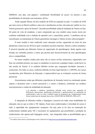 62

(MORAN, sem data, sem página)13, combinando flexibilidade de acesso via internet e suas
possibilidades de interação com momentos off line.
           Ainda segundo Moran, há dois modelos de EAD em expansão no país: “o modelo de EAD
que mais cresce no Brasil combina a aula com o atendimento on-line: tele-aulas por satélite ao vivo,
Tutoria presencial e apoio da Internet”, havendo possibilidade ainda de mediação de Tutores on-line.
Do ponto de vista do estudante, o autor compreende que esse modelo causa menos receio por
combinar mobilidade com a tradição de aprender com o especialista, porém, “o problema está na
massificação, na manutenção de Tutores generalistas mal pagos e Tutores on-line sobrecarregados”.
           O outro modelo é mais conhecido como educação on-line, organizada em torno de uma
plataforma virtual (ou um AVA) no qual o estudante encontra materiais, Tutoria e outros estudantes.
É possível aprender por diferentes formas de organização da aprendizagem: desde aquelas mais
focadas em conteúdos prontos a outras que prezam pelo desenvolvimento de uma aprendizagem
ativa e compartilhada.
           Os outros modelos citados pelo autor são os cursos on-line assíncronos, organizados com
base em conteúdos prontos, nos quais os estudantes se inscrevem a qualquer tempo e pode haver ou
não auxilio de Tutoria. E os modelos híbridos on-line que congregam atividades síncronas e
assíncronas. Em todos os casos, conforme definido em base legal (decreto n. 2.494/98), nos cursos
reconhecidos pelo Ministério da Educação, é imprescindível que as avaliações ocorram de forma
presencial.
           Acrescentamos ainda que diferentes experiências de formação inicial ou continuada tentam
superar a dicotomia entre o ensino presencial e o ensino a distância, conferindo aos modelos
semi-presenciais o caráter de modalidade de educação:
                              [...]a educação a distância, inicialmente utilizada como recurso para superação de
                              deficiências educacionais, qualificação profissional e aperfeiçoamento ou atualização de
                              conhecimentos, cada vez mais é também usada em programas que complementam outras
                              formas tradicionais de interação face-a-face. (NOGUEIRA & MORAES, 2009, p.07)

           A integração de diferentes mídias e linguagens é possível em todas essas modalidades de
educação, mas no que se refere a TIC digitais, ficam mais condicionadas à velocidade do acesso à
rede; à capacidade dos equipamentos receptores. Ou seja, para se ter foco na construção do
conhecimento mediado pelas TIC é necessário ter equipamentos que possibilitem a produção de
conhecimento, não apenas pela linguagem escrita, mas integrando todas as possibilidades que a

13
     Os modelos educacionais na aprendizagem on-line. Disponível em http://www.eca.usp.br/prof/moran/modelos.htm.
 