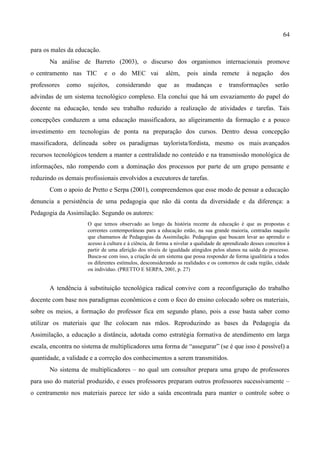 64

para os males da educação.
       Na análise de Barreto (2003), o discurso dos organismos internacionais promove
o centramento nas TIC        e o do MEC vai               além,     pois ainda remete           à negação      dos
professores   como    sujeitos,    considerando       que     as   mudanças        e   transformações        serão
advindas de um sistema tecnológico complexo. Ela conclui que há um esvaziamento do papel do
docente na educação, tendo seu trabalho reduzido a realização de atividades e tarefas. Tais
concepções conduzem a uma educação massificadora, ao aligeiramento da formação e a pouco
investimento em tecnologias de ponta na preparação dos cursos. Dentro dessa concepção
massificadora, delineada sobre os paradigmas taylorista/fordista, mesmo os mais avançados
recursos tecnológicos tendem a manter a centralidade no conteúdo e na transmissão monológica de
informações, não rompendo com a dominação dos processos por parte de um grupo pensante e
reduzindo os demais profissionais envolvidos a executores de tarefas.
       Com o apoio de Pretto e Serpa (2001), compreendemos que esse modo de pensar a educação
denuncia a persistência de uma pedagogia que não dá conta da diversidade e da diferença: a
Pedagogia da Assimilação. Segundo os autores:
                      O que temos observado ao longo da história recente da educação é que as propostas e
                      correntes contemporâneas para a educação estão, na sua grande maioria, centradas naquilo
                      que chamamos de Pedagogias da Assimilação. Pedagogias que buscam levar ao aprendiz o
                      acesso à cultura e à ciência, de forma a nivelar a qualidade de aprendizado desses conceitos à
                      partir de uma aferição dos níveis de igualdade atingidos pelos alunos na saída do processo.
                      Busca-se com isso, a criação de um sistema que possa responder de forma igualitária a todos
                      os diferentes estímulos, desconsiderando as realidades e os contornos de cada região, cidade
                      ou indivíduo. (PRETTO E SERPA, 2001, p. 27)


       A tendência à substituição tecnológica radical convive com a reconfiguração do trabalho
docente com base nos paradigmas econômicos e com o foco do ensino colocado sobre os materiais,
sobre os meios, a formação do professor fica em segundo plano, pois a esse basta saber como
utilizar os materiais que lhe colocam nas mãos. Reproduzindo as bases da Pedagogia da
Assimilação, a educação a distância, adotada como estratégia formativa de atendimento em larga
escala, encontra no sistema de multiplicadores uma forma de “assegurar” (se é que isso é possível) a
quantidade, a validade e a correção dos conhecimentos a serem transmitidos.
       No sistema de multiplicadores – no qual um consultor prepara uma grupo de professores
para uso do material produzido, e esses professores preparam outros professores sucessivamente –
o centramento nos materiais parece ter sido a saída encontrada para manter o controle sobre o
 