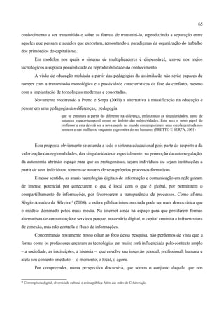 65

conhecimento a ser transmitido e sobre as formas de transmiti-lo, reproduzindo a separação entre
aqueles que pensam e aqueles que executam, remontando a paradigmas da organização do trabalho
dos primórdios do capitalismo.
             Em modelos nos quais o sistema de multiplicadores é dispensável, tem-se nos meios
tecnológicos a suposta possibilidade de reprodutibilidade do conhecimento.
             A visão de educação moldada a partir das pedagogias da assimilação não serão capazes de
romper com a transmissão monológica e a passividade característicos da fase do conforto, mesmo
com a implantação de tecnologias modernas e conectadas.
             Novamente recorrendo a Pretto e Serpa (2001) a alternativa à massificação na educação é
pensar em uma pedagogia das diferenças, pedagogia
                                que se estrutura a partir do diferente na diferença, enfatizando as singularidades, tanto de
                                natureza espaço-temporal como no âmbito das subjetividades. Este será o novo papel do
                                professor e esta deverá ser a nova escola no mundo contemporâneo: uma escola centrada nos
                                homens e nas mulheres, enquanto expressões do ser humano. (PRETTO E SERPA, 2001)



             Essa proposta obviamente se estende a todo o sistema educacional pois parte do respeito e da
valorização das regionalidades, das singularidades e especialmente, na promoção da auto-regulação,
da autonomia abrindo espaço para que os protagonistas, sejam indivíduos ou sejam instituições a
partir de seus indivíduos, tornem-se autores de seus próprios processos formativos.
             E nesse sentido, as atuais tecnologias digitais de informação e comunicação em rede gozam
de imenso potencial por conectarem o que é local com o que é global, por permitirem o
compartilhamento de informações, por favorecerem a transparência de processos. Como afirma
Sérgio Amadeu da Silveira14 (2008), a esfera pública interconectada pode ser mais democrática que
o modelo dominado pelos mass media. Na internet ainda há espaço para que proliferem formas
alternativas de comunicação e serviços porque, no cenário digital, o capital controla a infraestrutura
de conexão, mas não controla o fluxo de informações.
             Concentrando novamente nosso olhar ao foco dessa pesquisa, não perdemos de vista que a
forma como os professores encaram as tecnologias em muito será influenciada pelo contexto amplo
– a sociedade, as instituições, a história – que envolve sua inserção pessoal, profissional, humana e
afeta seu contexto imediato – o momento, o local, o agora.
             Por compreender, numa perspectiva discursiva, que somos o conjunto daquilo que nos

14
      Convergência digital, diversidade cultural e esfera pública Além das redes de Colaboração
 