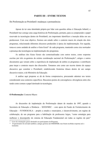 67

                                    PARTE III – ENTRE TEXTOS

Do Proformação ao Proinfantil: mudanças e permanências


          Apesar de ter uma identidade própria por lidar com questões afetas à Educação Infantil, o
Proinfantil traz consigo uma carga histórica do Proformação, portanto, para se compreender o papel
reservado às tecnologias dentro do Proinfantil, era importante identificar a inserção delas em seu
predecessor. Com esse objetivo, fizemos um estudo sobre o contexto macro de criação dos dois
programas, relacionando diferentes discursos produzidos à época da implementação. Em seguida,
toma-se como unidade de análise o Guia Geral15 de cada programa, mantendo como eixo norteador
a presença das tecnologias na implementação dos programas.
          As análises dos Guias Gerais são contextualizadas com outros textos, como respostas
escritas por três ex-gestoras da extinta coordenação nacional do Proformação16, artigos e outros
documentos que versam sobre a experiência de implantação de ambos os programas e contribuem
para traçar o contexto macro das discussões. Tomamos este como um recorte dentro do espaço
discursivo que constitui o Proinfantil, estabelecendo fronteiras tênues dentro de um campo
discursivo maior, o do Ministério da Educação.
          A análise aqui proposta se dá de forma compreensiva, procurando adentrar nos textos
considerando seus contextos específicos. Buscamos pontos de convergência e divergência entre eles
tendo como costura o papel destinado às tecnologias.




O Proformação: Contexto Macro



          As discussões de implantação do Proformação datam de meados de 1997, quando a
Secretaria de Educação a Distância – SEED/MEC – com apoio do Fundo de Fortalecimento da
Educação – FUNDESCOLA – propôs a estados e municípios, o desenvolvimento, em regime de
colaboração, de um programa para a habilitação de professores leigos, “como estratégia para
melhorar o desempenho do sistema de Educação Fundamental em todas as regiões do país”
15
     Livro de orientações gerais destinado aos participantes do Programa.
16
      O questionário foi enviado também a antigas gestoras da COEDI/SEB, mas foram recebidas respostas até o 
     momento.
 
