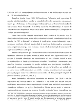68

(CUNHA, 2002; p.9), para atender a necessidade de qualificar 85.000 professores em exercício que,
até 1998, não tinham habilitação.
        Raquel de Almeira Moraes (2006; 2007) analisou o Proformação tendo como objeto de
pesquisa a influência do Banco Mundial na educação brasileira. Em seus escritos, a pesquisadora
registra que o Proformação foi financiado pelo Fundescola (Fundo de Desenvolvimento da Escola
que sucedeu o Projeto Nordeste I e II em 1997), responsável pela administração de recursos do
Banco Mundial e o Programa das Nações Unidas para o Desenvolvimento (PNUD) foi parceiro da
SEED na execução do Programa17.
        Nesse caso, cabe-nos relembrar a presença do Banco Mundial ou BIRD como efeito da
globalização econômica sobre o projeto político educacional, abordada em tópicos anteriores dessa
pesquisa (ver TIC na Educação). A educação é tomada como recurso indispensável para o
crescimento econômico, sobretudo quando aliada às tecnologias da informação e comunicação,
numa perspectiva racional que busca eficiência e transita pela descentralização de ações e controle
de processos. (MORAES, 2007. p.16)
        Moraes (2007) considera que o modelo educacional do Proformação é concebido dentro de
um modelo fordista de educação a distância e possui, portanto, uma lógica massificadora que
coisifica o professor, evidenciada na universalização de uma formação mínima (o nível
secundário/médio); na divisão de trabalho entre pensadores (especialistas) e os executores; nas
estratégias formativas organizadas em grandes unidades, com planejamento centralizado e
otimização de recursos; e na centralidade da avaliação cujo objetivo “é verificar se o resultado está
de acordo com o modelo apresentado nos módulos e vídeos, sobretudo por meio da avaliação
prático-pedagógica, onde o Cursista tem suas aulas assistidas pelo Tutor, como parte integrante do
processo avaliativo”. (MORAES, 2007. p13).
        Como contraponto a essa análise, encontramos em Bernadete Gatti (2003) – uma das
responsáveis pela avaliação externa do Proformação – um estudo que buscava identificar
condições em podem ocorrer mudanças profissionais e pessoais como resultado de um programa de
formação de professores em serviço. Questionando o fato de que, em geral, os mentores e
implementadores de programas ou cursos de formação continuada “tem a concepção de que,
17
  Por fazer parte da equipe nessa época, posso afirmar que pelo menos até 2005 ainda havia administração de recursos
do PNUD em ações desenvolvidas pela coordenação nacional, inclusive com a manutenção de parte da equipe de
consultores contratados especialmente para a implementação do Programa. Tal situação resultava em maior autonomia
do programa em relação a outros da mesma secretaria, pois parte significativa do orçamento era gerenciada
independentemente dos recursos do MEC, inclusive, com funcionários contratados pelo Programa das Nações Unidas.
 