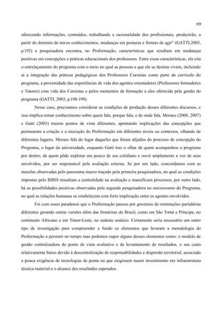 69

oferecendo informações, conteúdos, trabalhando a racionalidade dos profissionais, produzirão, a
partir do domínio de novos conhecimentos, mudanças em posturas e formas de agir” (GATTI,2003,
p.192) a pesquisadora encontra, no Proformação, características que resultam em mudanças
positivas em concepções e práticas educacionais dos professores. Entre essas características, ela cita
o entrelaçamento do programa com o meio no qual as pessoas a que ele se destina vivem, incluindo
aí a integração das práticas pedagógicas dos Professores Cursistas como parte do currículo do
programa, a proximidade das experiências de vida dos agentes orientadores (Professores formadores
e Tutores) com vida dos Cursistas e pelos momentos de formação a eles oferecida pela gestão do
programa (GATTI, 2003, p.198-199).
       Nesse caso, precisamos considerar as condições de produção desses diferentes discursos, e
isso implica tomar conhecimento sobre quem fala, porque fala, e de onde fala. Moraes (2006; 2007)
e Gatti (2003) trazem pontos de vista diferentes, apontando implicações das concepções que
permearam a criação e a execução do Proformação em diferentes níveis ou contextos, olhando de
diferentes lugares. Moraes fala do lugar daqueles que foram alijados do processo de concepção do
Programa, o lugar da universidade, enquanto Gatti traz o olhar de quem acompanhou o programa
por dentro, de quem pôde explorar um pouco de seu cotidiano e ouvir amplamente a voz de seus
envolvidos, por ser responsável pela avaliação externa. Se por um lado, concordamos com as
mazelas observadas pelo panorama macro traçado pela primeira pesquisadora, no qual as condições
impostas pelo BIRD ressaltam a centralidade na avaliação e massificam processos, por outro lado,
há as possibilidades positivas observadas pela segunda pesquisadora no microcosmo do Programa,
no qual as relações humanas se estabelecem com forte implicação entre os agentes envolvidos.
       Foi com esses paradoxos que o Proformação passou por governos de orientações partidárias
diferentes gerando outras versões além das fronteiras do Brasil, como em São Tomé e Príncipe, no
continente Africano e em Timor-Leste, no sudeste asiático. Certamente seria necessário um outro
tipo de investigação para compreender a fundo os elementos que levaram a metodologia do
Proformação a persistir no tempo mas podemos supor alguns desses elementos como: o modelo de
gestão centralizadora do ponto de vista avaliativo e de levantamento de resultados, o seu custo
relativamente baixo devido à descentralização de responsabilidades e dispersão territorial, associado
a pouca exigência de tecnologias de ponta ou que exigissem maior investimento em infraestrutura
técnica material e o alcance dos resultados esperados.
 