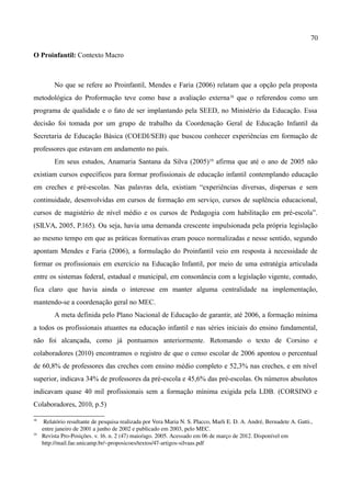 70

O Proinfantil: Contexto Macro



          No que se refere ao Proinfantil, Mendes e Faria (2006) relatam que a opção pela proposta
metodológica do Proformação teve como base a avaliação externa18 que o referendou como um
programa de qualidade e o fato de ser implantando pela SEED, no Ministério da Educação. Essa
decisão foi tomada por um grupo de trabalho da Coordenação Geral de Educação Infantil da
Secretaria de Educação Básica (COEDI/SEB) que buscou conhecer experiências em formação de
professores que estavam em andamento no país.
          Em seus estudos, Anamaria Santana da Silva (2005) 19 afirma que até o ano de 2005 não
existiam cursos específicos para formar profissionais de educação infantil contemplando educação
em creches e pré-escolas. Nas palavras dela, existiam “experiências diversas, dispersas e sem
continuidade, desenvolvidas em cursos de formação em serviço, cursos de suplência educacional,
cursos de magistério de nível médio e os cursos de Pedagogia com habilitação em pré-escola”.
(SILVA, 2005, P.165). Ou seja, havia uma demanda crescente impulsionada pela própria legislação
ao mesmo tempo em que as práticas formativas eram pouco normalizadas e nesse sentido, segundo
apontam Mendes e Faria (2006), a formulação do Proinfantil veio em resposta à necessidade de
formar os profissionais em exercício na Educação Infantil, por meio de uma estratégia articulada
entre os sistemas federal, estadual e municipal, em consonância com a legislação vigente, contudo,
fica claro que havia ainda o interesse em manter alguma centralidade na implementação,
mantendo-se a coordenação geral no MEC.
          A meta definida pelo Plano Nacional de Educação de garantir, até 2006, a formação mínima
a todos os profissionais atuantes na educação infantil e nas séries iniciais do ensino fundamental,
não foi alcançada, como já pontuamos anteriormente. Retomando o texto de Corsino e
colaboradores (2010) encontramos o registro de que o censo escolar de 2006 apontou o percentual
de 60,8% de professores das creches com ensino médio completo e 52,3% nas creches, e em nível
superior, indicava 34% de professores da pré-escola e 45,6% das pré-escolas. Os números absolutos
indicavam quase 40 mil profissionais sem a formação mínima exigida pela LDB. (CORSINO e
Colaboradores, 2010, p.5)

18
      Relatório resultante de pesquisa realizada por Vera Maria N. S. Placco, Marli E. D. A. André, Bernadete A. Gatti., 
     entre janeiro de 2001 a junho de 2002 e publicado em 2003, pelo MEC.
19
     Revista Pro­Posições. v. 16. n. 2 (47) maio/ago. 2005. Acessado em 06 de março de 2012. Disponível em 
     http://mail.fae.unicamp.br/~proposicoes/textos/47­artigos­silvaas.pdf
 