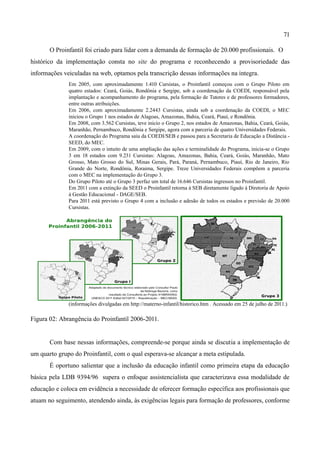 71

       O Proinfantil foi criado para lidar com a demanda de formação de 20.000 profissionais. O
histórico da implementação consta no site do programa e reconhecendo a provisoriedade das
informações veiculadas na web, optamos pela transcrição dessas informações na integra.
              Em 2005, com aproximadamente 1.410 Cursistas, o Proinfantil começou com o Grupo Piloto em
              quatro estados: Ceará, Goiás, Rondônia e Sergipe, sob a coordenação da COEDI, responsável pela
              implantação e acompanhamento do programa, pela formação de Tutores e de professores formadores,
              entre outras atribuições.
              Em 2006, com aproximadamente 2.2443 Cursistas, ainda sob a coordenação da COEDI, o MEC
              iniciou o Grupo 1 nos estados de Alagoas, Amazonas, Bahia, Ceará, Piauí, e Rondônia.
              Em 2008, com 3.562 Cursistas, teve inicio o Grupo 2, nos estados de Amazonas, Bahia, Ceará, Goiás,
              Maranhão, Pernambuco, Rondônia e Sergipe, agora com a parceria de quatro Universidades Federais.
              A coordenação do Programa saiu da COEDI/SEB e passou para a Secretaria de Educação a Distância -
              SEED, do MEC.
              Em 2009, com o intuito de uma ampliação das ações e terminalidade do Programa, inicia-se o Grupo
              3 em 18 estados com 9.231 Cursistas: Alagoas, Amazonas, Bahia, Ceará, Goiás, Maranhão, Mato
              Grosso, Mato Grosso do Sul, Minas Gerais, Pará, Paraná, Pernambuco, Piauí, Rio de Janeiro, Rio
              Grande do Norte, Rondônia, Roraima, Sergipe. Treze Universidades Federais compõem a parceria
              com o MEC na implementação do Grupo 3.
              Do Grupo Piloto até o Grupo 3 perfaz um total de 16.646 Cursistas ingressos no Proinfantil.
              Em 2011 com a extinção da SEED o Proinfantil retorna à SEB diretamente ligado à Diretoria de Apoio
              à Gestão Educacional - DAGE/SEB.
              Para 2011 está previsto o Grupo 4 com a inclusão e adesão de todos os estados e previsão de 20.000
              Cursistas.




              (informações divulgadas em http://materno-infantil/historico.htm . Acessado em 25 de julho de 2011.)

Figura 02: Abrangência do Proinfantil 2006-2011.


       Com base nessas informações, compreende-se porque ainda se discutia a implementação de
um quarto grupo do Proinfantil, com o qual esperava-se alcançar a meta estipulada.
       É oportuno salientar que a inclusão da educação infantil como primeira etapa da educação
básica pela LDB 9394/96 supera o enfoque assistencialista que caracterizava essa modalidade de
educação e coloca em evidência a necessidade de oferecer formação específica aos profissionais que
atuam no seguimento, atendendo ainda, às exigências legais para formação de professores, conforme
 