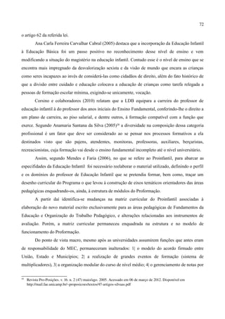 72

o artigo 62 da referida lei.
          Ana Carla Ferreira Carvalhar Cabral (2005) destaca que a incorporação da Educação Infantil
à Educação Básica foi um passo positivo no reconhecimento desse nível de ensino e vem
modificando a situação do magistério na educação infantil. Contudo esse é o nível de ensino que se
encontra mais impregnado da desvalorização sexista e da visão de mundo que encara as crianças
como seres incapazes ao invés de considerá-las como cidadãos de direito, além do fato histórico de
que a divisão entre cuidado e educação colocava a educação de crianças como tarefa relegada a
pessoas de formação escolar mínima, exigindo-se unicamente, vocação.
          Corsino e colaboradores (2010) relatam que a LDB equipara a carreira do professor de
educação infantil à do professor dos anos iniciais do Ensino Fundamental, conferindo-lhe o direito a
um plano de carreira, ao piso salarial, e dentre outros, à formação compatível com a função que
exerce. Segundo Anamaria Santana da Silva (2005)20 a diversidade na composição dessa categoria
profissional é um fator que deve ser considerado ao se pensar nos processos formativos a ela
destinados visto que são pajens, atendentes, monitoras, professoras, auxiliares, berçaristas,
recreacionistas, cuja formação vai desde o ensino fundamental incompleto até o nível universitário.
          Assim, segundo Mendes e Faria (2006), no que se refere ao Proinfantil, para abarcar as
especifidades da Educação Infantil foi necessário reelaborar o material utilizado, definindo o perfil
e os domínios do professor de Educação Infantil que se pretendia formar, bem como, traçar um
desenho curricular do Programa o que levou à construção de eixos temáticos orientadores das áreas
pedagógicas enquadrando-os, ainda, à estrutura de módulos do Proformação.
          A partir daí identifica-se mudanças na matriz curricular do Proinfantil associadas à
elaboração do novo material escrito exclusivamente para as áreas pedagógicas de Fundamentos da
Educação e Organização do Trabalho Pedagógico, e alterações relacionadas aos instrumentos de
avaliação. Porém, a matriz curricular permaneceu enquadrada na estrutura e no modelo de
funcionamento do Proformação.
          Do ponto de vista macro, mesmo após as universidades assumirem funções que antes eram
de responsabilidade do MEC, permaneceram inalterados: 1| o modelo do acordo firmado entre
União, Estado e Municípios; 2| a realização de grandes eventos de formação (sistema de
multiplicadores), 3| a organização modular do curso de nível médio; 4| o gerenciamento de notas por

20
     Revista Pro­Posições. v. 16. n. 2 (47) maio/ago. 2005. Acessado em 06 de março de 2012. Disponível em 
     http://mail.fae.unicamp.br/~proposicoes/textos/47­artigos­silvaas.pdf
 