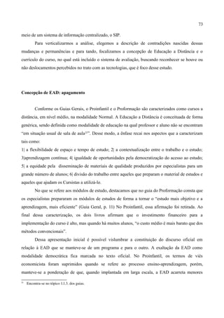 73

meio de um sistema de informação centralizado, o SIP.
          Para verticalizarmos a análise, elegemos a descrição de contradições nascidas dessas
mudanças e permanências e para tando, focalizamos a concepção de Educação a Distância e o
currículo do curso, no qual está incluído o sistema de avaliação, buscando reconhecer se houve ou
não deslocamentos percebidos no trato com as tecnologias, que é foco desse estudo.




Concepção de EAD: apagamento


          Conforme os Guias Gerais, o Proinfantil e o Proformação são caracterizados como cursos a
distância, em nível médio, na modalidade Normal. A Educação a Distância é conceituada de forma
genérica, sendo definida como modalidade de educação na qual professor e aluno não se encontram
“em situação usual de sala de aula 21”. Desse modo, a ênfase recai nos aspectos que a caracterizam
tais como:
1| a flexibilidade de espaço e tempo de estudo; 2| a contextualização entre o trabalho e o estudo;
3|aprendizagem contínua; 4| igualdade de oportunidades pela democratização do acesso ao estudo;
5| a equidade pela disseminação de materiais de qualidade produzidos por especialistas para um
grande número de alunos; 6| divisão do trabalho entre aqueles que preparam o material de estudos e
aqueles que ajudam os Cursistas a utilizá-lo.
          No que se refere aos módulos de estudo, destacamos que no guia do Proformação consta que
os especialistas prepararam os módulos de estudos de forma a tornar o “estudo mais objetivo e a
aprendizagem, mais eficiente” (Guia Geral, p. 11) No Proinfantil, essa afirmação foi retirada. Ao
final dessa caracterização, os dois livros afirmam que o investimento financeiro para a
implementação do curso é alto, mas quando há muitos alunos, “o custo médio é mais barato que dos
métodos convencionais”.
          Dessa apresentação inicial é possível vislumbrar a constituição do discurso oficial em
relação à EAD que se manteve-se de um programa e para o outro. A exaltação da EAD como
modalidade democrática fica marcada no texto oficial. No Proinfantil, os termos de viés
economicista foram suprimidos quando se refere ao processo ensino-aprendizagem, porém,
manteve-se a ponderação de que, quando implantada em larga escala, a EAD acarreta menores

21
     Encontra­se no tópico 1.1.3. dos guias.
 