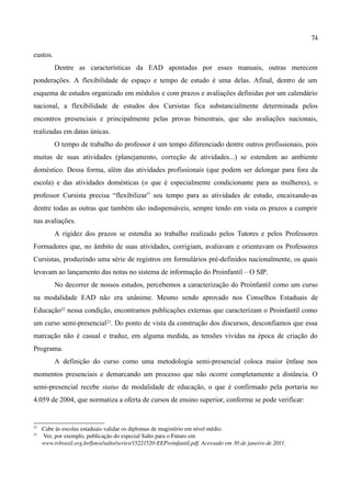 74

custos.
          Dentre as características da EAD apontadas por esses manuais, outras merecem
ponderações. A flexibilidade de espaço e tempo de estudo é uma delas. Afinal, dentro de um
esquema de estudos organizado em módulos e com prazos e avaliações definidas por um calendário
nacional, a flexibilidade de estudos dos Cursistas fica substancialmente determinada pelos
encontros presenciais e principalmente pelas provas bimestrais, que são avaliações nacionais,
realizadas em datas únicas.
          O tempo de trabalho do professor é um tempo diferenciado dentre outros profissionais, pois
muitas de suas atividades (planejamento, correção de atividades...) se estendem ao ambiente
doméstico. Dessa forma, além das atividades profissionais (que podem ser delongar para fora da
escola) e das atividades domésticas (o que é especialmente condicionante para as mulheres), o
professor Cursista precisa “flexibilizar” seu tempo para as atividades de estudo, encaixando-as
dentre todas as outras que também são indispensáveis, sempre tendo em vista os prazos a cumprir
nas avaliações.
          A rigidez dos prazos se estendia ao trabalho realizado pelos Tutores e pelos Professores
Formadores que, no âmbito de suas atividades, corrigiam, avaliavam e orientavam os Professores
Cursistas, produzindo uma série de registros em formulários pré-definidos nacionalmente, os quais
levavam ao lançamento das notas no sistema de informação do Proinfantil – O SIP.
          No decorrer de nossos estudos, percebemos a caracterização do Proinfantil como um curso
na modalidade EAD não era unânime. Mesmo sendo aprovado nos Conselhos Estaduais de
Educação22 nessa condição, encontramos publicações externas que caracterizam o Proinfantil como
um curso semi-presencial23. Do ponto de vista da construção dos discursos, desconfiamos que essa
marcação não é casual e traduz, em alguma medida, as tensões vividas na época de criação do
Programa.
          A definição do curso como uma metodologia semi-presencial coloca maior ênfase nos
momentos presenciais e demarcando um processo que não ocorre completamente a distância. O
semi-presencial recebe status de modalidade de educação, o que é confirmado pela portaria no
4.059 de 2004, que normatiza a oferta de cursos de ensino superior, conforme se pode verificar:


22
     Cabe às escolas estaduais validar os diplomas de magistério em nível médio.
23
      Ver, por exemplo, publicação do especial Salto para o Futuro em 
     www.tvbrasil.org.br/fotos/salto/series/15221520­EEProinfantil.pdf. Acessado em 30 de janeiro de 2011.
 
