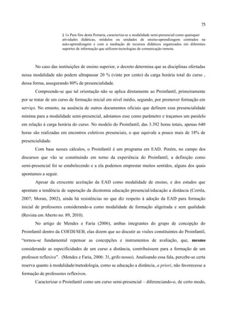 75

                      § 1o Para fins desta Portaria, caracteriza-se a modalidade semi-presencial como quaisquer
                      atividades didáticas, módulos ou unidades de ensino-aprendizagem centrados na
                      auto-aprendizagem e com a mediação de recursos didáticos organizados em diferentes
                      suportes de informação que utilizem tecnologias de comunicação remota.



       No caso das instituições de ensino superior, o decreto determina que as disciplinas ofertadas
nessa modalidade não podem ultrapassar 20 % (vinte por cento) da carga horária total do curso ,
dessa forma, assegurando 80% de presencialidade.
       Compreende-se que tal orientação não se aplica diretamente ao Proinfantil, primeiramente
por se tratar de um curso de formação inicial em nível médio, segundo, por promover formação em
serviço. No entanto, na ausência de outros documentos oficiais que definem essa presencialidade
mínima para a modalidade semi-presencial, adotamos esse como parâmetro e traçamos um paralelo
em relação à carga horária do curso. No modelo do Proinfantil, das 3.392 horas totais, apenas 640
horas são realizadas em encontros coletivos presenciais, o que equivale a pouco mais de 18% de
presencialidade.
       Com base nesses cálculos, o Proinfantil é um programa em EAD. Porém, no campo dos
discursos que vão se constituindo em torno da experiência do Proinfantil, a definição como
semi-presencial foi se estabelecendo e a ela podemos emprestar muitos sentidos, alguns dos quais
apontamos a seguir.
       Apesar da crescente aceitação da EAD como modalidade de ensino, e dos estudos que
apontam a tendência de superação da dicotomia educação presencial/educação a distância (Corrêa,
2007; Moran, 2002), ainda há resistências no que diz respeito à adoção da EAD para formação
inicial de professores considerando-a como modalidade de formação aligeirada e sem qualidade
(Revista em Aberto no. 89, 2010).
       No artigo de Mendes e Faria (2006), ambas integrantes do grupo de concepção do
Proinfantil dentro da COEDI/SEB, elas dizem que ao discutir as visões constituintes do Proinfantil,
“tornou-se fundamental repensar as concepções e instrumentos de avaliação, que, mesmo
considerando as especificidades de um curso a distância, contribuíssem para a formação de um
professor reflexivo”. (Mendes e Faria, 2006: 31, grifo nosso). Analisando essa fala, percebe-se certa
reserva quanto à modalidade/metodologia, como se educação a distância, a priori, não favorecesse a
formação de professores reflexivos.
       Caracterizar o Proinfantil como um curso semi-presencial – diferenciando-o, de certo modo,
 