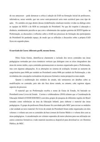 76

do seu antecessor – pode demarcar a crítica à adoção da EAD na formação inicial de professores,
inferindo-se, nesse sentido, que um curso semi-presencial seria mais aceitável para esse tipo de
ação. Os sentidos em jogo dentro dessas (in)definições sinalizam tensões vividas no diálogo entre
as equipes da SEED e da SEB na concepção do Proinfantil. No que diz respeito à educação a
distância, notadamente percebe-se que com o afastamento das equipes gestoras da SEED ligadas ao
Proformação, as discussões e reflexões sobre a EAD nos processos de formação dos participantes
do Proinfantil foi perdendo espaço, de modo que as reflexões e discussões sobre a própria EAD
ficou em segundo plano.



O currículo do Curso: diferente perfil, mesma forma.


       Pelos Guias Gerais, identifica-se claramente a inclusão dos novos conteúdos nas áreas
pedagógicas norteadas por eixos temáticos verticais que dialogam com os eixos integradores das
áreas de ensino médio, cujos conteúdos permaneceram os mesmos organizados para o Proformação,
mas com algumas adequações. Já as alterações no sistema de avaliação, levaram ao aumento da
carga-horária para 848h por módulo no Proinfantil contra 800h por módulo do Proformação, e são
reveladoras das concepções norteadoras do processo formativo numa perspectiva mais ampla.
       Quanto à reelaboração dos módulos de estudo, não entraremos em detalhes sobre as
modificações no conteúdo, pois não são foco desse estudo, no entanto, cabe registrar alguns
aspectos do processo.
       O material que no Proformação recebia o nome de Guias de Estudo, foi batizado no
Proinfantil como Livros de Estudo. Corsino e colaboradoras (2010) relatam que a Coordenação da
Educação Infantil (COEDI/SEB/MEC) convidou grupos de pesquisa de diferentes regiões do Brasil
tomados como referências na área da Educação Infantil, para elaborar o material das áreas
pedagógicas. O grupo da professora Sônia Kramer foi convidado pelo MEC para revisar os módulos
e dar unidade ao novo material. Os livros de estudo do Proinfantil foram então organizados em dois
volumes: o volume um com os conteúdos da base comum do Ensino Médio e o volume dois com as
áreas pedagógicas. A encadernação em volumes separados dá maior abertura para sua utilização em
outros contextos formativos e todo material encontra-se disponível para download no site Domínio
Público, do MEC.
 