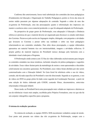 77

       Conforme dito anteriormente, houve total substituição dos conteúdos das áreas pedagógicas
(Fundamentos da Educação e Organização do Trabalho Pedagógico), porém os livros das áreas de
ensino médio passaram por algumas adequações de conteúdo. Segundo o relato de uma das
ex-gestoras do Proformação, uma das preocupações quanto à reformulação dos impressos era
manter a coerência entre o novo material produzido e o que foi adequado/adaptado do Proformação.
       Na perspectiva do grupo gestor do Proformação, essa adequação à Educação a Distância
referia-se à premissa de que o material deveria ser organizado para favorecer os estudos individuais
dos Cursistas. Prezava-se pela escrita em linguagem simples, dialogada, com perguntas e atividades
que levassem os Cursistas a pensar sobre sua realidade e sobre seu fazer pedagógico
relacionando-os aos conteúdos estudados. Para além dessa preocupação, a equipe elaboradora
apresentou um material bastante rico em intertextualidade, imagens e atividades reflexivas. O
projeto gráfico do material impresso do Proinfantil merece destaque pela harmonia com a
identidade visual criada para o Programa.
       O Proformação ainda contava com 32 fitas de vídeo elaboradas exclusivamente para integrar
os conteúdos estudados nas áreas temáticas, incluindo situações de prática pedagógica e sugestões
de atividades. Esses vídeos faziam parte da metodologia de ensino e eram apresentados e discutidos
coletivamente nos encontros quinzenais. No Proinfantil, esses vídeos foram abolidos por não serem
contextualizados com a Educação Infantil. No Guia Geral há referência sobre o uso de vídeos,
contudo, não há nada específico do Proinfantil e nem tão direcionado. Segundo as ex-gestoras, o uso
de vídeos em DVD no grupo piloto foi dado como sugestão da Coordenação Nacional, a partir de
uma seleção de títulos elaborada pela COEDI, contendo filmes, documentários, entrevistas
relacionadas à Educação Infantil.
       Desse modo, no Proinfantil havia uma preocupação mais voltada aos impressos e abertura ao
uso de referências visuais mais amplas, escolhidas pelos Próprios Formadores, uma vez que não há
um conjunto videográfico específico para o programa.




O sistema de avaliação: paradoxos


       No sistema de avaliação, as equipes SEED e SEB encontraram verdadeiro campo de tensão.
Esse ponto está presente nos relatos das três ex-gestoras do Proformação, sempre com a
 