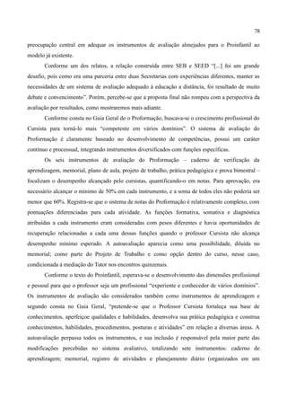 78

preocupação central em adequar os instrumentos de avaliação almejados para o Proinfantil ao
modelo já existente.
       Conforme um dos relatos, a relação construída entre SEB e SEED “[...] foi um grande
desafio, pois como era uma parceria entre duas Secretarias com experiências diferentes, manter as
necessidades de um sistema de avaliação adequado à educação a distância, foi resultado de muito
debate e convencimento”. Porém, percebe-se que a proposta final não rompeu com a perspectiva da
avaliação por resultados, como mostraremos mais adiante.
       Conforme consta no Guia Geral do o Proformação, buscava-se o crescimento profissional do
Cursista para torná-lo mais “competente em vários domínios”. O sistema de avaliação do
Proformação é claramente baseado no desenvolvimento de competências, possui um caráter
contínuo e processual, integrando instrumentos diversificados com funções específicas.
       Os seis instrumentos de avaliação do Proformação – caderno de verificação da
aprendizagem, memorial, plano de aula, projeto de trabalho, prática pedagógica e prova bimestral –
focalizam o desempenho alcançado pelo cursistas, quantificando-o em notas. Para aprovação, era
necessário alcançar o mínimo de 50% em cada instrumento, e a soma de todos eles não poderia ser
menor que 60%. Registra-se que o sistema de notas do Proformação é relativamente complexo, com
pontuações diferenciadas para cada atividade. As funções formativa, somativa e diagnóstica
atribuídas a cada instrumento eram consideradas com pesos diferentes e havia oportunidades de
recuperação relacionadas a cada uma dessas funções quando o professor Cursista não alcança
desempenho mínimo esperado. A autoavaliação aparecia como uma possibilidade, diluída no
memorial; como parte do Projeto de Trabalho e como opção dentro do curso, nesse caso,
condicionada à mediação do Tutor nos encontros quinzenais.
       Conforme o texto do Proinfantil, esperava-se o desenvolvimento das dimensões profissional
e pessoal para que o professor seja um profissional “experiente e conhecedor de vários domínios”.
Os instrumentos de avaliação são considerados também como instrumentos de aprendizagem e
segundo consta no Guia Geral, “pretende-se que o Professor Cursista fortaleça sua base de
conhecimentos, aperfeiçoe qualidades e habilidades, desenvolva sua prática pedagógica e construa
conhecimentos, habilidades, procedimentos, posturas e atividades” em relação a diversas áreas. A
autoavaliação perpassa todos os instrumentos, e sua inclusão é responsável pela maior parte das
modificações percebidas no sistema avaliativo, totalizando sete instrumentos: caderno de
aprendizagem; memorial, registro de atividades e planejamento diário (organizados em um
 