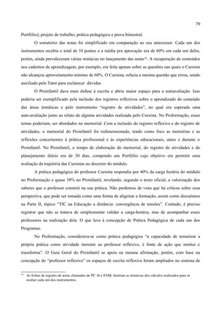 79

Portfólio); projeto de trabalho; prática pedagógica e prova bimestral.
          O somatório das notas foi simplificado em comparação ao seu antecessor. Cada um dos
instrumentos recebia o total de 10 pontos e a média pra aprovação era de 60% em cada um deles,
porém, ainda prevaleceram várias minúcias no lançamento das notas24. A recuperação de conteúdos
nos cadernos de aprendizagem, por exemplo, era feita apenas sobre as questões nas quais o Cursista
não alcançou aproveitamento mínimo de 60%. O Cursista, refazia a mesma questão que errou, sendo
auxiliado pelo Tutor para esclarecer dúvidas.
          O Proinfantil dava mais ênfase à escrita e abriu maior espaço para a autoavaliação. Isso
poderia ser exemplificado pela inclusão dos registros reflexivos sobre o aprendizado do conteúdo
das áreas temáticas e pelo instrumento “registro de atividades”, no qual era esperada uma
auto-avaliação junto ao relato de alguma atividades realizada pelo Cursista. No Proformação, esses
temas poderiam, ser abordados no memorial. Com a inclusão do registro reflexivo e do registro de
atividades, o memorial do Proinfantil foi redimensionado, tendo como foco as memórias e as
reflexões concernentes à prática profissional e às experiências educacionais, antes e durante o
Proinfantil. No Proinfantil, o tempo de elaboração do memorial, do registro de atividades e do
planejamento diário era de 30 dias, compondo um Portfólio cujo objetivo era permitir uma
avaliação da trajetória das Cursistas no decorrer do módulo.
          A prática pedagógica do professor Cursista respondia por 40% da carga horária do módulo
no Proformação e quase 38% no Proinfantil, revelando, segundo o texto oficial, a valorização dos
saberes que o professor constrói na sua prática. Não perdemos de vista que há críticas sobre essa
perspectiva, que pode ser tomada como uma forma de aligeirar a formação, assim como discutimos
na Parte II, tópico “TIC na Educação a distância: convergência de tensões”. Contudo, é preciso
registrar que não se tratava de simplesmente validar a carga-horária, mas de acompanhar esses
professores na realização dela. O que leva à concepção de Prática Pedagógica de cada um dos
Programas.
          No Proformação, considerava-se como prática pedagógica “a capacidade de tematizar a
própria prática como atividade inerente ao professor reflexivo, é fonte de ação que institui e
transforma”. O Guia Geral do Proinfantil se apoia na mesma afirmação, porém, com base na
concepção do “professor reflexivo” os espaços de escrita reflexiva foram ampliados no sistema de

24
     As fichas de registro de notas chamadas de PC 16 e FAM, ilustram as minúcias dos cálculos realizados para se 
     avaliar cada um dos instrumentos. 
 