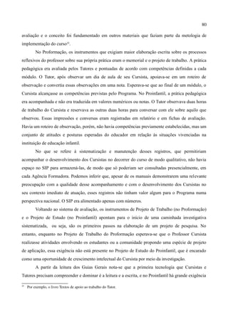 80

avaliação e o conceito foi fundamentado em outros materiais que faziam parte da metologia de
implementação do curso25.
          No Proformação, os instrumentos que exigiam maior elaboração escrita sobre os processos
reflexivos do professor sobre sua própria prática eram o memorial e o projeto de trabalho. A prática
pedagógica era avaliada pelos Tutores e pontuadas de acordo com competências definidas a cada
módulo. O Tutor, após observar um dia de aula de seu Cursista, apoiava-se em um roteiro de
observação e convertia essas observações em uma nota. Esperava-se que ao final de um módulo, o
Cursista alcançasse as competências previstas pelo Programa. No Proinfantil, a prática pedagógica
era acompanhada e não era traduzida em valores numéricos ou notas. O Tutor observava duas horas
de trabalho do Cursista e reservava as outras duas horas para conversar com ele sobre aquilo que
observou. Essas impressões e conversas eram registradas em relatório e em fichas de avaliação.
Havia um roteiro de observação, porém, não havia competências previamente estabelecidas, mas um
conjunto de atitudes e posturas esperadas do educador em relação às situações vivenciadas na
instituição de educação infantil.
          No que se refere à sistematização e manutenção desses registros, que permitiriam
acompanhar o desenvolvimento dos Cursistas no decorrer do curso de modo qualitativo, não havia
espaço no SIP para armazená-las, de modo que só poderiam ser consultadas presencialmente, em
cada Agência Formadora. Podemos inferir que, apesar de os manuais demonstrarem uma relevante
preocupação com a qualidade desse acompanhamento e com o desenvolvimento dos Cursistas no
seu contexto imediato de atuação, esses registros não tinham valor algum para o Programa numa
perspectiva nacional. O SIP era alimentado apenas com números.
          Voltando ao sistema de avaliação, os instrumentos de Projeto de Trabalho (no Proformação)
e o Projeto de Estudo (no Proinfantil) apontam para o início de uma caminhada investigativa
sistematizada, ou seja, são os primeiros passos na elaboração de um projeto de pesquisa. No
entanto, enquanto no Projeto de Trabalho do Proformação esperava-se que o Professor Cursista
realizasse atividades envolvendo os estudantes ou a comunidade propondo uma espécie de projeto
de aplicação, essa exigência não está presente no Projeto de Estudo do Proinfantil, que é encarado
como uma oportunidade de crescimento intelectual do Cursista por meio da investigação.
          A partir da leitura dos Guias Gerais nota-se que a primeira tecnologia que Cursistas e
Tutores precisam compreender e dominar é a leitura e a escrita, e no Proinfantil há grande exigência

25
     Por exemplo, o livro Textos de apoio ao trabalho do Tutor.
 
