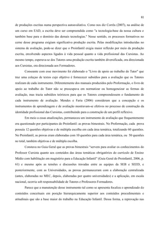 81

de produções escritas numa perspectiva autoavaliativa. Como nos diz Corrêa (2007), na análise de
um curso em EAD, a escrita deve ser compreendida como "a tecnologia-base da nossa cultura e
também base para o domínio das demais tecnologias." Nesse sentido, os processos formativos no
cerne desse programa exigiam significativa produção escrita. Pelas modificações introduzidas no
sistema de avaliação, pode-se dizer que o Proinfantil exigia maior reflexão por meio da produção
escrita, envolvendo aspectos ligados à vida pessoal quanto a vida profissional das Cursistas. Ao
mesmo tempo, esperava-se dos Tutores uma produção escrita também diversificada, ora direcionada
aos Cursistas, ora direcionada aos Formadores.
       Consoante com esse movimento foi elaborado o "Livro de apoio ao trabalho do Tutor" que
traz uma coleçao de textos cujo objetivo é fornececer subsídios para a avaliação que os Tutores
realizam de cada instrumento. Diferentemente dos manuais produzidos pelo Proformação, o livro de
apoio ao trabalho do Tutor não se preocupava em normatizar ou homogeneizar as formas de
avaliação, mas trazia subsídios teóriocos para que os Tutores compreendessem o fundamento de
cada instrumento de avaliação. Mendes e Faria (2006) consideram que a concepção e os
instrumentos de aprendizagem e de avaliação mostravam-se efetivos no processo de construção da
identidade profissional das Cursistas, contribuindo para a construção de um perfil reflexivo.
       Em meio a essas atualizações, permaneceu um instrumento de avaliação que frequentemente
era questionado por participantes do Proinfantil: as provas bimestrais. No Proformação, cada prova
possuía 12 questões objetivas e de múltipla escolha em cada área temática, totalizando 60 questões.
No Proinfantil, as provas eram elaboradas com 10 questões para cada área temática, ou 50 questões
no total, também objetivas e de múltipla escolha.
       Constava no Guia Geral que as provas bimestrais “servem para avaliar os conhecimentos do
Professor Cursista quanto aos conteúdos das áreas temáticas obrigatórios do currículo de Ensino
Médio com habilitação em magistério para a Educação Infantil” (Guia Geral do Proinfantil, 2006, p.
61) e mesmo após as tensões e discussões travadas entre as equipes da SEB e SEED, e
posteriormente, com as Universidades, as provas permaneceram com a elaboração centralizada
(antes, elaboradas no MEC, depois, elaboradas por quatro universidades) e a aplicação, em escala
nacional, ocorria sob responsabilidade de Tutores e Professores Formadores.
       Parece que a manutenção desse instrumento tal como se apresenta focaliza o aprendizado de
conteúdos conceituais em posição hierarquicamente superior aos conteúdos procedimentais e
atitudinais que são a base maior do trabalho na Educação Infantil. Dessa forma, a reprovação nas
 