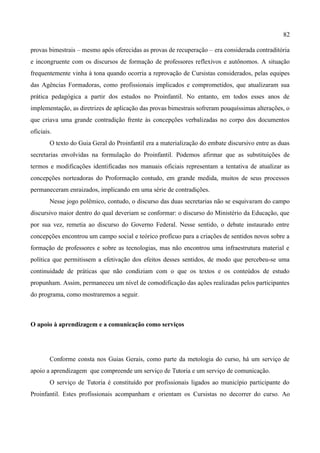 82

provas bimestrais – mesmo após oferecidas as provas de recuperação – era considerada contraditória
e incongruente com os discursos de formação de professores reflexivos e autônomos. A situação
frequentemente vinha à tona quando ocorria a reprovação de Cursistas considerados, pelas equipes
das Agências Formadoras, como profissionais implicados e comprometidos, que atualizaram sua
prática pedagógica a partir dos estudos no Proinfantil. No entanto, em todos esses anos de
implementação, as diretrizes de aplicação das provas bimestrais sofreram pouquíssimas alterações, o
que criava uma grande contradição frente às concepções verbalizadas no corpo dos documentos
oficiais.
        O texto do Guia Geral do Proinfantil era a materialização do embate discursivo entre as duas
secretarias envolvidas na formulação do Proinfantil. Podemos afirmar que as substituições de
termos e modificações identificadas nos manuais oficiais representam a tentativa de atualizar as
concepções norteadoras do Proformação contudo, em grande medida, muitos de seus processos
permaneceram enraizados, implicando em uma série de contradições.
        Nesse jogo polêmico, contudo, o discurso das duas secretarias não se esquivaram do campo
discursivo maior dentro do qual deveriam se conformar: o discurso do Ministério da Educação, que
por sua vez, remetia ao discurso do Governo Federal. Nesse sentido, o debate instaurado entre
concepções encontrou um campo social e teórico profícuo para a criações de sentidos novos sobre a
formação de professores e sobre as tecnologias, mas não encontrou uma infraestrutura material e
política que permitissem a efetivação dos efeitos desses sentidos, de modo que percebeu-se uma
continuidade de práticas que não condiziam com o que os textos e os conteúdos de estudo
propunham. Assim, permaneceu um nível de comodificação das ações realizadas pelos participantes
do programa, como mostraremos a seguir.



O apoio à aprendizagem e a comunicação como serviços




        Conforme consta nos Guias Gerais, como parte da metologia do curso, há um serviço de
apoio a aprendizagem que compreende um serviço de Tutoria e um serviço de comunicação.
        O serviço de Tutoria é constituído por profissionais ligados ao município participante do
Proinfantil. Estes profissionais acompanham e orientam os Cursistas no decorrer do curso. Ao
 