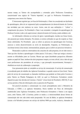 83

mesmo tempo, os Tutores são acompanhados e orientados pelos Professores Formadores,
caracterizando uma espécie de “Tutoria bipartida”, na qual os Professores Formadores se
comportam como tutores dos Tutores.
       É interessante registrar que, no Guia do Proformação, o Tutor era considerado um facilitador
da aprendizagem, além de ser responsável pelo acompanhamento do desenvolvimento do Cursista
nas atividades que este realizava no curso. Assim, uma de suas atribuições é             “cobrar” o
cumprimento dos prazos. No Proinfantil o Tutor é um orientador e instigador da aprendizagem do
Professor Cursista e cabe a ele supervisionar o desenvolvimento do Cursista, sendo solidário a ele.
       As informações referentes ao serviço de apoio à aprendizagem, trazidas nos Guias Gerais,
não passaram por muitas alterações. No entanto, os termos utilizados no que diz respeito ao Tutor
foram substituídos. No Proinfantil, para se referir ao processo de aprendizagem dos Cursistas,
usava-se o termo desenvolvimento ou invés de desempenho. Enquanto, no Proformação, se
encontram termos como treinar, instrumentalizar, preparar, para se referir aos processos formativos.
       Destacando as palavras sintetizadoras dos conceitos de cada programa, de um lado temos o
Tutor que deve facilitar a aprendizagem e cobrar prazos. E de outro, o Tutor que instiga e orienta e
assume as dificuldades junto ao Cursista. Mesmo que sejam desenhadas perspectivas diferentes
quanto ao papel do Tutor, nenhum dos dois programas rompeu, no texto oficial, com a ideia de que
esses profissionais são prestadores de serviços, o que pressupõe necessariamente, hierarquia e
obediência ao invés de colaboração e cooperação.
       Esse pensamento pode ser estendido ao serviço de comunicação. O serviço de comunicação
é considerado parte do trabalho das Agências Formadoras e segundo consta no Guia Geral, “fazem
parte do serviço de comunicação as chamadas telefônicas que poderão ser feitas pelos Cursistas e
pelos Tutores ao Plantão Pedagógico da AGF, no qual os Professores Formadores estarão
disponíveis para tirar dúvidas de Cursistas e Tutores”. (Guia Geral do Proinfantil, 2005:50). É esse
serviço permite o fluxo de informações entre os parceiros do Programa.
       Era possível encontrar a comunicação via e-mail, principalmente entre o Ministério da
Educação, a UFBA e as agências formadoras. Havia também um fluxo de informações
estabelecidos entre Agências Formadoras, entre Professores Formadores e Tutores e em alguns
casos, entre Tutores, AGF e Cursistas, porém os modos e a intencionalidade dessas formas de
comunicação não tem sido ainda muito pesquisadas. No caso da Bahia, as agências formadoras
(exceto a de Salvador) possuem um serviço de telefone 0800 que aceita, inclusive, chamadas de
 
