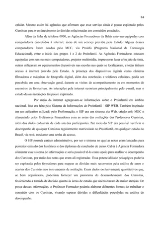 84

celular. Mesmo assim há agências que afirmam que esse serviço ainda é pouco explorado pelos
Cursistas para o esclarecimento de dúvidas relacionadas aos conteúdos estudados.
       Além da linha de telefone 0800, as Agências Formadoras da Bahia estavam equipadas com
computadores conectados à internet, meio de um serviço provido pelo Estado. Alguns desses
computadores foram doados pelo MEC, via Proinfo (Programa Nacional de Tecnologia
Educacional), entre o início dos grupos 1 e 2 do Proinfantil. As Agências Formadoras estavam
equipadas com um ou mais computadores, projetor multimídia, impressoras laser e/ou jato de tinta,
outras utilizavam os equipamentos disponíveis nas escolas nas quais se localizavam, e todas tinham
acesso à internet provido pelo Estado. A presença dos dispositivos digitais como câmeras
filmadoras e máquinas de fotografia digital, além dos notebooks e telefones celulares, podia ser
percebida em uma observação geral, durante as visitas de acompanhamento ou em momentos de
encontros de formativos. As interações pela internet ocorriam principalmente pelo e-mail, mas o
estudo dessas interações foi pouco explorado.
              Por meio da internet agregavam-se informações sobre o Proinfantil em âmbito
nacional. Isso era feito pelo Sistema de Informações do Proinfantil – SIP WEB. Também inspirado
em um aplicativo utilizado pelo Proformação, o SIP era um sistema via Web, criado pelo MEC e
alimentado pelos Professores Formadores com as notas das avaliações dos Professores Cursistas,
além dos dados cadastrais de cada um dos participantes. Por meio do SIP era possível verificar o
desempenho de qualquer Cursistas regularmente matriculado no Proinfantil, em qualquer estado do
Brasil, via web, mediante uma senha de acesso.
       O SIP possuía caráter administrativo, por ser o sistema no qual as notas eram lançadas para
posterior emissão dos históricos e dos diplomas de conclusão de curso. Cabia à Agência Formadora
alimentar esse sistema de informações e seria possível tê-lo como apoio para analisar o desempenho
dos Cursistas, por meio das notas que eram ali registradas. Essa potencialidade pedagógica poderia
ser explorada pelos formadores para mapear as dúvidas mais recorrentes pela análise de erros e
acertos dos Cursistas nos instrumentos de avaliação. Eram dados exclusivamente quantitativos que,
se bem organizados, poderiam fornecer um panorama do desenvolvimento dos Cursistas,
favorecendo a tomada de decisão quanto às áreas de estudo que necessitavam de maior atenção. De
posse dessas informações, o Professor Formador poderia elaborar diferentes formas de trabalhar o
conteúdo com os Cursistas, visando superar dúvidas e dificuldades percebidas na análise de
desempenho.
 