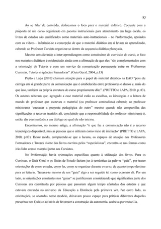 85

       Ao se falar de conteúdo, deslocamos o foco para o material didático. Coerente com a
proposta de um curso organizado em pacotes instrucionais para atendimento em larga escala, os
livros de estudos são qualificados como materiais auto-instrucionais – no Proformação, apoiados
com os vídeos – inferindo-se a concepção de que o material didático em si levam ao aprendizado,
cabendo ao Professor Cursista organizar-se dentro da sequencia didática planejada.
       Mesmo considerando a inter-aprendizagem como constituinte do currículo do curso, o foco
nos materiais didáticos é evidenciado ainda com a afirmação de que eles “são complementados com
a orientação de Tutores e com um serviço de comunicação permanente entre os Professores
Cursistas, Tutores e agências formadoras”. (Guia Geral, 2004, p.13)
       Pretto e Lapa (2010) chamam atenção para o papel do material didático na EAD “pois ele
carrega em si grande parte da comunicação que é estabelecida entre professores e alunos e, mais do
que isso, também da própria estrutura do curso propriamente dito”. (PRETTO e LAPA, 2010, p. 83).
Os autores reiteram que, agregado a esse material estão as escolhas, as ideologias e a leitura de
mundo do professor que escreveu o material (ou professor conteudista) cabendo ao professor
ministrante “executar a proposta pedagógica do outro” mesmo quando não compartilha das
significações e recortes trazidos ali, concluindo que a responsabilidade do professor ministrante é,
então, dar continuidade a um diálogo ao qual ele não iniciou.
       Encontramos, no mesmo artigo, a afirmação “o que faz a comunicação não é o recurso
tecnológico disponível, mas as pessoas que o utilizam como meio de interação” (PRETTO e LAPA,
2010, p.83). Desse modo, compreende-se que a lacuna, os espaços de atuação dos Professores
Formadores e Tutores diante dos livros escritos pelos “especialistas”, encontra-se nas formas como
irão lidar com o material junto aos Cursistas.
       No Proformação havia orientações específicas quanto à utilização dos livros. Para os
Cursistas, o Guia Geral e os Guias de Estudo faziam jus à semântica da palavra “guia”, por trazer
orientações de como estudar, como ler, como se organizar durante o curso, de quanto tempo destinar
para as leituras. Tratava-se mesmo de um “guia” algo a ser seguido tal como expresso ali. Por um
lado, as orientações constantes nos “guias” se justificavam considerando que significativa parte dos
Cursistas era constituída por pessoas que passaram algum tempo afastadas dos estudos e que
estavam entrando no universo da Educação a Distância pela primeira vez. Por outro lado, as
orientações, se adotadas como modelo, deixavam pouco espaço para práticas diferentes daquelas
prescritas nos Guias e ao invés de favorecer a construção da autonomia, acabava por reduzi-la.
 