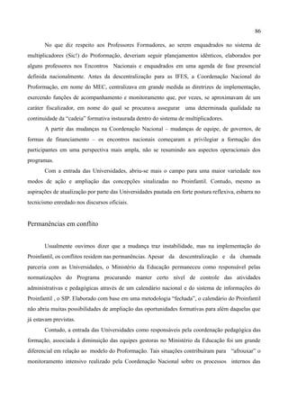 86

       No que diz respeito aos Professores Formadores, ao serem enquadrados no sistema de
multiplicadores (Sic!) do Proformação, deveriam seguir planejamentos idênticos, elaborados por
alguns professores nos Encontros Nacionais e enquadrados em uma agenda de fase presencial
definida nacionalmente. Antes da descentralização para as IFES, a Coordenação Nacional do
Proformação, em nome do MEC, centralizava em grande medida as diretrizes de implementação,
exercendo funções de acompanhamento e monitoramento que, por vezes, se aproximavam de um
caráter fiscalizador, em nome do qual se procurava assegurar uma determinada qualidade na
continuidade da “cadeia” formativa instaurada dentro do sistema de multiplicadores.
       A partir das mudanças na Coordenação Nacional – mudanças de equipe, de governos, de
formas de financiamento – os encontros nacionais começaram a privilegiar a formação dos
participantes em uma perspectiva mais ampla, não se resumindo aos aspectos operacionais dos
programas.
       Com a entrada das Universidades, abriu-se mais o campo para uma maior variedade nos
modos de ação e ampliação das concepções sinalizadas no Proinfantil. Contudo, mesmo as
aspirações de atualização por parte das Universidades pautada em forte postura reflexiva, esbarra no
tecnicismo enredado nos discursos oficiais.


Permanências em conflito


       Usualmente ouvimos dizer que a mudança traz instabilidade, mas na implementação do
Proinfantil, os conflitos residem nas permanências. Apesar da descentralização e da chamada
parceria com as Universidades, o Ministério da Educação permaneceu como responsável pelas
normatizações do Programa procurando manter certo nível de controle das atividades
administrativas e pedagógicas através de um calendário nacional e do sistema de informações do
Proinfantil , o SIP. Elaborado com base em uma metodologia “fechada”, o calendário do Proinfantil
não abria muitas possibilidades de ampliação das oportunidades formativas para além daquelas que
já estavam previstas.
       Contudo, a entrada das Universidades como responsáveis pela coordenação pedagógica das
formação, associada à diminuição das equipes gestoras no Ministério da Educação foi um grande
diferencial em relação ao modelo do Proformação. Tais situações contribuíram para “afrouxar” o
monitoramento intensivo realizado pela Coordenação Nacional sobre os processos internos das
 