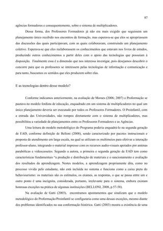 87

agências formadoras e consequentemente, sobre o sistema de multiplicadores.
       Dessa forma, dos Professores Formadores já não era mais exigido que seguissem um
planejamento único recebido nos encontros de formação, mas esperava-se que eles se apropriassem
das discussões das quais participavam, com as quais colaboravam, construindo um planejamento
coletivo. Esperava-se que eles reelaborassem os conhecimentos que estavam nos livros de estudos,
produzindo outros conhecimentos a partir deles com o apoio das tecnologias que possuíam à
disposição. Finalmente essa é a dimensão que nos interessa investigar, pois desejamos descobrir o
concorre para que os professores se interessem pelas tecnologias de informação e comunicação e
para tanto, buscamos os sentidos que eles produzem sobre elas.


E as tecnologias dentro desse modelo?


       Conforme indicamos anteriormente, na avaliação de Moraes (2006; 2007) o Proformação se
pautava no modelo fordista de educação, enquadrado em um sistema de multiplicadores no qual um
único planejamento deveria ser executado por todos os Professores Formadores. O Proinfantil, com
a entrada das Universidades, não rompeu diretamente com o sistema de multiplicadores, mas
possibilitou a variedade de planejamentos entre os Professores Formadores e as Agências.
       Uma leitura do modelo metodológico do Programa poderia enquadrá-lo na segunda geração
de EAD, conforme definição de Belloni (2008), sendo caracterizado por pacotes instrucionais e
proposta de atendimento em larga escala, na qual se utilizam os multimeios para efetivar a interação
professor-aluno, integrando o material impresso com os recursos audio-visuais apoiados por antenas
parabólicas e videocassetes. Segundo a autora, a primeira e segunda geração de EAD tem como
características fundamentais “a produção e distribuição de materiais e o sancionamento e avaliação
dos resultados da aprendizagem. Nestes modelos, a aprendizagem propriamente dita, como no
processo vivido pelo estudante, não está incluída no sistema e funciona como a caixa preta do
behaviourismo: os materiais são os estímulos, os exames, as respostas, o que se passa entre um e
outro ponto é uma incógnita, considerada, portanto, irrelevante para o sistema, embora existam
honrosas exceções na prática de algumas instituições (BELLONI, 2008, p.57-58).
       Na avaliação de Gatti (2003), encontramos apontamentos que sinalizam que o modelo
metodológico do Proformação/Proinfantil se configuraria como uma dessas exceções, mesmo diante
dos problemas identificados na sua conformação histórica. Gatti (2003) mostra a existência de uma
 