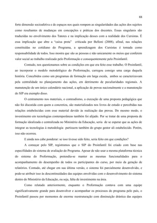 88

forte dimensão socioafetiva e de espaços nos quais rompem as singularidades das ações dos sujeitos
como resultantes de mudanças em concepções e práticas dos docentes. Essas singulares são
traduzidas no envolvimento dos Tutores e na implicação desses com a realidade dos Cursistas. É
essa implicação que abre a “caixa preta”       criticada por Belloni (2008), afinal, nas relações
constituídas no cotidiano do Programa, a aprendizagem dos Cursistas é tomada como
responsabilidade de todos. Isso mostra que são as pessoas e não unicamente os meios que conferem
valor social ao trabalho realizado pelo Proformação e consequentemente pelo Proinfantil.
       Contudo, nos questionamos sobre as condições em que era feito esse trabalho. O Proinfantil,
ao incorporar o modelo metodológico do Proformação, carregou consigo uma carga daquela
história. Concebidos como um programas de formação em larga escala, ambos se caracterizavam
pela centralidade no planejamento das ações, em detrimento de peculiaridades regionais. A
manutenção de um único calendário nacional, a aplicação de provas nacionalmente e a manutenção
do SIP era exemplo disso.
       O centramento nos materiais, o conteudismo, a execução de uma proposta pedagógica que
não foi discutida com quem a concretiza, são materializados nos livros de estudo e percebidas nas
relações estabelecidas com esse material devido às realização das provas. Do mesmo modo, o
investimento em tecnologias contemporâneas também foi alijado. Por se tratar de uma proposta de
formação idealizada e centralizada no Ministério da Educação, seria de se esperar que as ações de
integrar as tecnologias à metodologia partissem também do grupo gestor ali estabelecido. Porém,
isso não ocorreu.
       E ainda nos cabe ponderar: se isso tivesse sido feito, seria feito em que condições?
       A começar pelo SIP, registramos que o SIP do Proinfantil foi criado com base nas
especifidades do sistema de avaliação do Programa. Apesar de não usar a mesma plataforma técnica
do sistema do Proformação, pretendia-se manter as mesmas funcionalidades para o
acompanhamento do desempenho de todos os participantes do curso, por meio da geração de
relatórios. Contudo, até chegar em sua última versão, o sistema foi parcialmente desenvolvido, e
pode-se atribuir isso às descontinuidades das equipes envolvidas com o desenvolvimento do sistema
dentro do Ministério da Educação, ou seja, falta de investimento na área.
       Como relatado anteriormente, enquanto o Proformação contava com uma equipe
significativamente grande para desenvolver e acompanhar os processos do programa pelo país, o
Proinfantil passou por momentos de enorme reestruturação com diminuição drástica das equipes
 