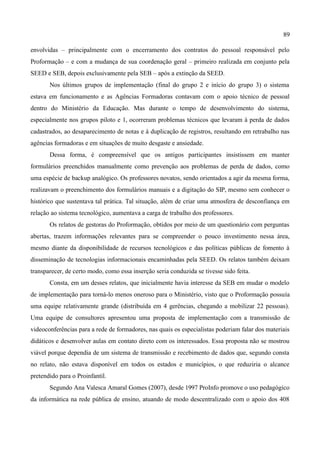 89

envolvidas – principalmente com o encerramento dos contratos do pessoal responsável pelo
Proformação – e com a mudança de sua coordenação geral – primeiro realizada em conjunto pela
SEED e SEB, depois exclusivamente pela SEB – após a extinção da SEED.
       Nos últimos grupos de implementação (final do grupo 2 e início do grupo 3) o sistema
estava em funcionamento e as Agências Formadoras contavam com o apoio técnico de pessoal
dentro do Ministério da Educação. Mas durante o tempo de desenvolvimento do sistema,
especialmente nos grupos piloto e 1, ocorreram problemas técnicos que levaram à perda de dados
cadastrados, ao desaparecimento de notas e à duplicação de registros, resultando em retrabalho nas
agências formadoras e em situações de muito desgaste e ansiedade.
       Dessa forma, é compreensível que os antigos participantes insistissem em manter
formulários preenchidos manualmente como prevenção aos problemas de perda de dados, como
uma espécie de backup analógico. Os professores novatos, sendo orientados a agir da mesma forma,
realizavam o preenchimento dos formulários manuais e a digitação do SIP, mesmo sem conhecer o
histórico que sustentava tal prática. Tal situação, além de criar uma atmosfera de desconfiança em
relação ao sistema tecnológico, aumentava a carga de trabalho dos professores.
       Os relatos de gestoras do Proformação, obtidos por meio de um questionário com perguntas
abertas, trazem informações relevantes para se compreender o pouco investimento nessa área,
mesmo diante da disponibilidade de recursos tecnológicos e das políticas públicas de fomento à
disseminação de tecnologias informacionais encaminhadas pela SEED. Os relatos também deixam
transparecer, de certo modo, como essa inserção seria conduzida se tivesse sido feita.
       Consta, em um desses relatos, que inicialmente havia interesse da SEB em mudar o modelo
de implementação para torná-lo menos oneroso para o Ministério, visto que o Proformação possuía
uma equipe relativamente grande (distribuída em 4 gerências, chegando a mobilizar 22 pessoas).
Uma equipe de consultores apresentou uma proposta de implementação com a transmissão de
videoconferências para a rede de formadores, nas quais os especialistas poderiam falar dos materiais
didáticos e desenvolver aulas em contato direto com os interessados. Essa proposta não se mostrou
viável porque dependia de um sistema de transmissão e recebimento de dados que, segundo consta
no relato, não estava disponível em todos os estados e municípios, o que reduziria o alcance
pretendido para o Proinfantil.
       Segundo Ana Valesca Amaral Gomes (2007), desde 1997 ProInfo promove o uso pedagógico
da informática na rede pública de ensino, atuando de modo descentralizado com o apoio dos 408
 