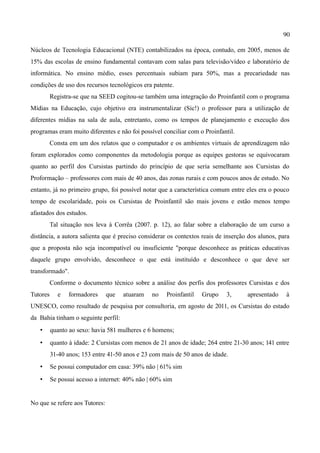 90

Núcleos de Tecnologia Educacional (NTE) contabilizados na época, contudo, em 2005, menos de
15% das escolas de ensino fundamental contavam com salas para televisão/vídeo e laboratório de
informática. No ensino médio, esses percentuais subiam para 50%, mas a precariedade nas
condições de uso dos recursos tecnológicos era patente.
          Registra-se que na SEED cogitou-se também uma integração do Proinfantil com o programa
Mídias na Educação, cujo objetivo era instrumentalizar (Sic!) o professor para a utilização de
diferentes mídias na sala de aula, entretanto, como os tempos de planejamento e execução dos
programas eram muito diferentes e não foi possível conciliar com o Proinfantil.
          Consta em um dos relatos que o computador e os ambientes virtuais de aprendizagem não
foram explorados como componentes da metodologia porque as equipes gestoras se equivocaram
quanto ao perfil dos Cursistas partindo do princípio de que seria semelhante aos Cursistas do
Proformação – professores com mais de 40 anos, das zonas rurais e com poucos anos de estudo. No
entanto, já no primeiro grupo, foi possível notar que a característica comum entre eles era o pouco
tempo de escolaridade, pois os Cursistas de Proinfantil são mais jovens e estão menos tempo
afastados dos estudos.
          Tal situação nos leva à Corrêa (2007. p. 12), ao falar sobre a elaboração de um curso a
distância, a autora salienta que é preciso considerar os contextos reais de inserção dos alunos, para
que a proposta não seja incompatível ou insuficiente "porque desconhece as práticas educativas
daquele grupo envolvido, desconhece o que está instituído e desconhece o que deve ser
transformado".
          Conforme o documento técnico sobre a análise dos perfis dos professores Cursistas e dos
Tutores     e    formadores     que   atuaram   no   Proinfantil   Grupo    3,      apresentado    à
UNESCO, como resultado de pesquisa por consultoria, em agosto de 2011, os Cursistas do estado
da Bahia tinham o seguinte perfil:
   •      quanto ao sexo: havia 581 mulheres e 6 homens;
   •      quanto à idade: 2 Cursistas com menos de 21 anos de idade; 264 entre 21-30 anos; 141 entre
          31-40 anos; 153 entre 41-50 anos e 23 com mais de 50 anos de idade.
   •      Se possui computador em casa: 39% não | 61% sim
   •      Se possui acesso a internet: 40% não | 60% sim


No que se refere aos Tutores:
 