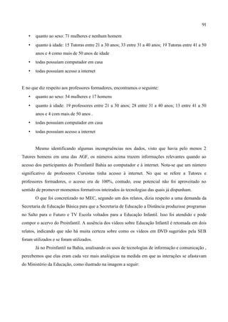 91

   •   quanto ao sexo: 71 mulheres e nenhum homem
   •   quanto à idade: 15 Tutoras entre 21 a 30 anos; 33 entre 31 a 40 anos; 19 Tutoras entre 41 a 50
       anos e 4 como mais de 50 anos de idade
   •   todas possuíam computador em casa
   •   todas possuíam acesso a internet


E no que diz respeito aos professores formadores, encontramos o seguinte:
   •   quanto ao sexo: 54 mulheres e 17 homens
   •   quanto à idade: 19 professores entre 21 a 30 anos; 28 entre 31 a 40 anos; 13 entre 41 a 50
       anos e 4 com mais de 50 anos .
   •   todas possuíam computador em casa
   •   todas possuíam acesso a internet


       Mesmo identificando algumas incongruências nos dados, visto que havia pelo menos 2
Tutores homens em uma das AGF, os números acima trazem informações relevantes quando ao
acesso dos participantes do Proinfantil Bahia ao computador e à internet. Nota-se que um número
significativo de professores Cursistas tinha acesso à internet. No que se refere a Tutores e
professores formadores, o acesso era de 100%, contudo, esse potencial não foi aproveitado no
sentido de promover momentos formativos inteirados às tecnologias das quais já dispunham.
       O que foi concretizado no MEC, segundo um dos relatos, dizia respeito a uma demanda da
Secretaria de Educação Básica para que a Secretaria de Educação a Distância produzisse programas
no Salto para o Futuro e TV Escola voltados para a Educação Infantil. Isso foi atendido e pode
compor o acervo do Proinfantil. A ausência dos vídeos sobre Educação Infantil é retomada em dois
relatos, indicando que não há muita certeza sobre como os vídeos em DVD sugeridos pela SEB
foram utilizados e se foram utilizados.
       Já no Proinfantil na Bahia, analisando os usos de tecnologias de informação e comunicação ,
percebemos que elas eram cada vez mais analógicas na medida em que as interações se afastavam
do Ministério da Educação, como ilustrado na imagem a seguir:
 
