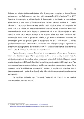 93

distância aos métodos didático-pedagógicos, além de promover a pesquisa e o desenvolvimento
voltados para a introdução de novos conceitos e práticas nas escolas públicas brasileiras” 26. A SEED
fomentava diversas ações e políticas ligadas à disseminação e distribuição de computadores,
alfabetização e inclusão digital. Tem-se como exemplo o Proinfo, o Proinfo Integrado, a TV Escola,
o Projeto RIVED, a Universidade Aberta do Brasil, e o mais recente, o projeto Um Computador por
Aluno – UCA, no entanto, não houve articulação entre essas iniciativas e o Proinfantil. Houve uma
instrumentalização inicial com a doação de computadores do PROINFO para equipar as AGF,
seleção de vídeos do TV Escola, produção de um programa para o Salto para o Futuro, ou seja,
aproximações muito aquém do que poderia ser feito, o que deixou o Proinfantil e seus atores em
desvantagem quanto às questões ligadas à incorporação das TIC à sua estrutura. O mesmo
questionamento se estende à Universidade e ao Estado, como co-responsáveis pela implementação
do Proinfantil e dos programas disseminados pelo MEC. Essa situação nos revela a desarticulação
entre as ações de formação de professores nos diferentes níveis.
          Apesar disso, com base nas observações de campo, podemos afirmar que os Professores
Formadores transitavam pelo ciberespaço, faziam parte de redes sociais, possuíam variados
artefatos tecnológicos à disposição e faziam uso deles no cotiano do Proinfantil. Chegamos assim à
terceira dimensão metodológica do Proinfantil na qual se concretizava a metodologia do curso. Para
compreender a inserção das tecnologias e os sentidos que os professores emprestavam a elas, fez-se
necessário entrar no cotidiano de uma Agência Formadora e observar seus processos, pois as
tecnologias estavam lá e muitas delas foram levadas pelos próprios agentes que ali trabalhavam, que
ali produziam.
          As entrevistas realizadas com Professores Formadores, no contexto de seu trabalho,
trouxeram os indícios desses sentidos.




26
      Conforme publicado no site da SEED http://portal.mec.gov.br/index.php?
     option=com_content&view=article&id=289&Itemid=356. Acessado em 15/08/2010.
 