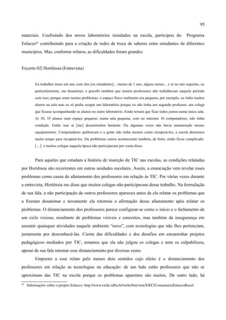 95

materiais. Usufruindo dos novos laboratórios instalados na escola, participou do                            Programa
Enlaces28 contribuindo para a criação de redes de troca de saberes entre estudantes de diferentes
municípios. Mas, conforme relatou, as dificuldades foram grandes:


Excerto 02| Hortênsia (Entrevista)


          Eu trabalhei nisso um ano com eles [os estudantes]... menos de 1 ano, alguns meses... e aí no ano seguinte, eu
          particularmente, me desanimei, e percebi também que muitos professores não trabalhavam naquele período
          com isso, porque eram muitos problemas: o espaço físico realmente era pequeno, por exemplo, eu tinha muitos
          alunos na sala mas eu só podia ocupar um laboratório porque eu não tinha um segundo professor, um colega
          que ficasse acompanhando os alunos no outro laboratório. Então teriam que ficar todos juntos numa única sala.
          Aí 30, 35 alunos num espaço pequeno, numa sala pequena, com no máximo 10 computadores, não tinha
          condição. Então isso aí [me] desestimulou bastante. Ou algumas vezes não havia manutenção nesses
          equipamentos. Computadores quebravam e a gente não tinha mesmo como recuperá-los, a escola demorava
          muito tempo para recuperá-los. Ou problemas outros aconteceram também, de furto, então ficou complicado.
          […] e muitos colegas naquela época não participavam por conta disso.


          Para aqueles que estudam a história de inserção de TIC nas escolas, as condições relatadas
por Hortênsia são recorrentes em outras unidades escolares. Assim, a enunciação vem revelar esses
problemas como causa do afastamento dos professores em relação às TIC. Por várias vezes durante
a entrevista, Hortênsia me disse que muitos colegas não participavam desse trabalho. Na formulação
de sua fala, a não participação de outros professores apareceu antes de ela relatar os problemas que
a fizeram desanimar e novamente ela retomou a afirmação desse afastamento após relatar os
problemas. O distanciamento dos professores parece configurar-se como o início e o fechamento de
um ciclo vicioso, resultante de problemas visíveis e concretos, mas também da insegurança em
assumir quaisquer atividades naquele ambiente “novo”, com tecnologias que não lhes pertenciam,
justamente por desconhecê-las. Ciente das dificuldades e dos desafios em encaminhar projetos
pedagógicos mediados por TIC, notamos que ela não julgou os colegas e nem os culpabilizou,
apesar de sua fala retomar esse distanciamento por diversas vezes.
          Empresto a esse relato pelo menos dois sentidos cujo efeito é o distanciamento dos
professores em relação as tecnologias na educação: de um lado estão professores que não se
aproximam das TIC na escola porque os problemas aparentes são muitos. De outro lado, há
28
     Informações sobre o projeto Enlaces: http://www.twiki.ufba.br/twiki/bin/view/GEC/ComentarioEnlacesBrasil
 
