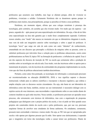 96

professores que assumem esse trabalho, mas logo se afastam porque, além de vivenciar os
problemas, vivenciam a solidão. Certamente Hortênsia não se desanimou apenas porque os
problemas eram muitos, mas principalmente, porque se percebeu só frente a esses problema.
       Hortênsia, em momento algum, afirma que seus colegas resistiram à presença das
tecnologias, pelo contrário, ela acredita que eles tiveram medo. Um medo que ela superou – um
pouco, segundo diz – após passar por uma especialização em informática. Ou seja, o fato de ter feito
uma especialização na área não garantiu que o medo fosse completamente superado. Conforme
nossos estudos, esse “medo” não nasceu no momento em que os laboratórios chegaram à escola,
mas vem de todo um imaginário anterior sobre tecnologias e sobre o papel do professor. A
tecnologia “nova” que surge em sala de aula como um outro “detentor” do conhecimento,
emaranhada em um discurso que pressupõe a eficiência da máquina sobre as pessoas, como se
substituir professores por televisões fosse a solução para os problemas educacionais, assim como
problematizamos na Parte II, tópico TIC na formação de professores: a influência do capital. Esse é
um dos aspectos do discurso de inserção de TIC na escola que certamente afeta a produção de
sentidos sobre as tecnologias em sala de aula. Esse medo, vem das incertezas sobre os apoios para a
manutenção de projetos, vem da incerteza da continuidade dos programas implementados na escola,
visto que são fruto de políticas educacionais também descontínuas.
       Portanto, como antes fora pontuado, as tecnologias de informação e comunicação precisam
ser recontextualizadas na educação (BARRETO, 2010) e isso significa superar o discurso
instrucional, voltado para os saberes científicos e incorporar o discurso regulativo, que ordena e
amplia relações com os discursos sociais circundantes. Ou seja, não basta ter um laboratório de
informática como não basta, também, ensinar seu uso instrumental: é necessário dialogar com os
sujeitos acerca de seus interesses, suas necessidades e especialmente sobre os seus medos diante do
contexto imediato no qual estão inscritos. Nesse sentido, os professores precisam ser apoiados nesse
processo, não unicamente com técnicos de informática, mas com a organização de propostas
pedagógicas que dialoguem com o projeto político da escola, e isso só pode ser feito quando esses
projetos são construídos dentro da escola com e pelos professores, que, por sua vez, precisam
arquitetar formas de envolver seus estudantes de forma autônoma. Os estudantes, certamente,
possuem mais curiosidade e interesse e menos medo. Ou seja, as TIC tem que ser apropriadas pela
escola e não apenas por algumas pessoas que lá estão. Sem operar esse deslocamento, é esperado
que o imaginário em torno das tecnologias venha a causar temor aos professores. Diante de
 