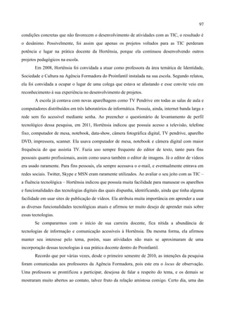 97

condições concretas que não favorecem o desenvolvimento de atividades com as TIC, o resultado é
o desânimo. Possivelmente, foi assim que apenas os projetos voltados para as TIC perderam
potência e lugar na prática docente da Hortênsia, porque ela continuou desenvolvendo outros
projetos pedagógicos na escola.
       Em 2008, Hortênsia foi convidada a atuar como professora da área temática de Identidade,
Sociedade e Cultura na Agência Formadora do Proinfantil instalada na sua escola. Segundo relatou,
ela foi convidada a ocupar o lugar de uma colega que estava se afastando e esse convite veio em
reconhecimento à sua experiência no desenvolvimento de projetos.
       A escola já contava com novas aparelhagens como TV Pendrive em todas as salas de aula e
computadores distribuídos em três laboratórios de informática. Possuía, ainda, internet banda larga e
rede sem fio acessível mediante senha. Ao preencher o questionário de levantamento de perfil
tecnológico dessa pesquisa, em 2011, Hortênsia indicou que possuía acesso a televisão, telefone
fixo, computador de mesa, notebook, data-show, câmera fotográfica digital, TV pendrive, aparelho
DVD, impressora, scanner. Ela usava computador de mesa, notebook e câmera digital com maior
frequência do que assistia TV. Fazia uso sempre frequente do editor de texto, tanto para fins
pessoais quanto profissionais, assim como usava também o editor de imagens. Já o editor de vídeos
era usado raramente. Para fins pessoais, ela sempre acessava o e-mail, e eventualmente entrava em
redes sociais. Twitter, Skype e MSN eram raramente utilizados. Ao avaliar o seu jeito com as TIC –
a fluência tecnológica – Hortênsia indicou que possuía muita facilidade para manusear os aparelhos
e funcionalidades das tecnologias digitais das quais dispunha, identificando, ainda que tinha alguma
facilidade em usar sites de publicação de vídeos. Ela atribuiu muita importância em aprender a usar
as diversas funcionalidades tecnológicas atuais e afirmou ter muito desejo de aprender mais sobre
essas tecnologias.
       Se compararmos com o início de sua carreira docente, fica nítida a abundância de
tecnologias de informação e comunicação acessíveis à Hortênsia. Da mesma forma, ela afirmou
manter seu interesse pelo tema, porém, suas atividades não mais se aproximaram de uma
incorporação dessas tecnologias à sua prática docente dentro do Proinfantil.
       Recordo que por várias vezes, desde o primeiro semestre de 2010, as intenções da pesquisa
foram comunicadas aos professores da Agência Formadora, pois este era o locus de observação.
Uma professora se prontificou a participar, desejosa de falar a respeito do tema, e os demais se
mostraram muito abertos ao contato, talvez fruto da relação amistosa comigo. Certo dia, uma das
 
