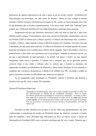 98

professoras da Agência aproximou-se de mim e quase ao pé do ouvido, revelou: “a Hortênsia fez
especialização em tecnologias, ela sabe muito do assunto”. Outras de suas colegas já haviam
exaltado a história formativa da Hortênsia em relação às TIC, porém eu estava intrigada com o fato
de que Hortênsia não se revelava espontaneamente. E foi desse modo, tendo sido “indicada” pelos
colegas, que a Professora Hortênsia foi convidada diretamente a participar dessa pesquisa.
       Perguntamos-nos por que Hortênsia silenciou-se sobre um tema no qual ela é tida como
referência pelos colegas. O silenciamento, nesse caso, precisa ser destacado, considerando o que nos
traz Orlandi (1995) ao afirmar que o silêncio significa. O silêncio não fala porque nele, o sentido é.
Contudo, o silêncio, ainda segundo a autora, é difícil de analisar, ele é fundante, vem antes, mas não
é duradouro, por que passa pelas palavras. O silêncio da Hortênsia foi rompido quando ela aceitou
participar da pesquisa, mas o sentido desse silêncio não foi apagado. Algo a incomodava, como se a
desautorizasse a falar sobre sua experiência com as tecnologias. Voltando ao primeiro excerto, ela
diz que a especialização da qual participou a fez perder “um pouco o medo”, ou seja, alguma
insegurança ainda restou e persistiu. O contato com a pesquisa que ora se apresenta poderia
colocá-la frente à isso, frente à reflexão sobre os motivos que a levaram ao desânimo em
empreender atividades nos laboratórios de informática. Desse modo, Hortênsia foi nos contando as
condições que a levaram a desanimar-se, a afastar-se do trabalho com TIC, revelando a solidão na
qual se encontrava em meio às dificuldades que teimavam em aparecer.
       Ao ser perguntada sobre tecnologias no Proinfantil, solicitei à Hortênsia que dissesse a
primeira coisa que lhe viesse a mente. Ela respondeu:


Excerto 03| Hortênsia (Entrevista)
                      Tecnologias no Proinfantil [pausa curta], vem à mente a questão da utilização de vídeos. Isso
                      não particularmente no trabalho da, da, inicialmente [hesitação]... deixa eu refazer:
                      Inicialmente quando fala em tecnologias eu vou pensar no computador... no sistema, no SIP, e
                      tudo aquilo que ta relacionado a armazenamento de dados que ali faz muito parte do meu
                      trabalho mesmo, né? de manutenção desse sistema, então isso pra mim é parte da tecnologia.
                      Fora isso nós tivemos o uso mesmo de recursos em salas e em apresentações e tudo mais de
                      vídeos e etc.


       Iniciando sua fala, Hortênsia traz ao palco o uso de vídeos que, paradoxalmente, não eram
condicionados à metodologia de estudos do Proinfantil dentro das diretrizes nacionais. Contudo,
antes de completar a frase, Hortênsia logo reformulou sua fala e ao fazê-lo, trouxe o sistema de
informações do Proinfantil (SIP) como a primeira tecnologia que lhe veio à mente. Notamos que a
 