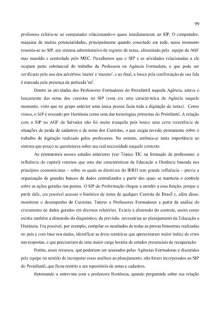 99

professora referiu-se ao computador relacionando-o quase imediatamente ao SIP. O computador,
máquina de muitas potencialidades, principalmente quando conectado em rede, nesse momento
resumia-se ao SIP, um sistema administrativo de registro de notas, alimentado pela equipe da AGF
mas mantido e controlado pelo MEC. Percebemos que o SIP e as atividades relacionadas a ele
ocupam parte substancial do trabalho da Professora na Agência Formadora, o que pode ser
verificado pelo uso dos advérbios 'muito' e 'mesmo', e ao final, a busca pela confirmação de sua fala
é marcada pela presença da partícula 'né'.
       Dentre as atividades dos Professores Formadores do Proinfantil naquela Agência, estava o
lançamento das notas dos cursistas no SIP (essa era uma característica da Agência naquele
momento, visto que no grupo anterior uma única pessoa fazia toda a digitação de notas). Como
vimos, o SIP é evocado por Hortênsia como uma das tecnologias primeiras do Proinfantil. A relação
com o SIP na AGF da Salvador não foi muito tranquila pois houve uma certa recorrência de
situações de perda de cadastros e de notas dos Cursistas, o que exigia revisão permanente sobre o
trabalho de digitação realizado pelos professores. No entanto, atribuía-se tanta importância ao
sistema que pouco se questionava sobre sua real necessidade naquele contexto.
       Ao retomarmos nossos estudos anteriores (ver Tópico TIC na formação de professores: a
influência do capital) veremos que uma das características da Educação a Distância baseada nos
princípios economicistas – sobre os quais as diretrizes do BIRD tem grande influência – previa a
organização de grandes bancos de dados centralizados a partir dos quais se manteria o controle
sobre as ações geradas nas pontas. O SIP do Proformação chegou a atender a essa função, porque a
partir dele, era possível acessar o histórico de notas de qualquer Cursista do Brasil e, além disso,
monitorar o desempenho de Cursistas, Tutores e Professores Formadores a partir da análise do
cruzamento de dados gerados em diversos relatórios. Existia a dimensão do controle, assim como
existia também a dimensão do diagnóstico, da previsão, necessárias ao planejamento da Educação a
Distância. Era possível, por exemplo, compilar os resultados de todas as provas bimestrais realizadas
no país e com base nos dados, identificar as áreas temáticas que apresentaram maior índice de erros
nas respostas, e que precisariam de uma maior carga horária de estudos presenciais de recuperação.
       Porém, esses recursos, que poderiam ser acessados pelas Agências Formadoras e discutidos
pela equipe no sentido de incorporar essas análises ao planejamento, não foram incorporados ao SIP
do Proinfantil, que ficou restrito a um repositório de notas e cadastros.
       Retomando a entrevista com a professora Hortênsia, quando perguntada sobre sua relação
 