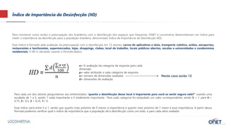 Índice de Importância da Desinfecção (IID)
Para monitorar como evolui a preocupação dos brasileiros com a desinfecção dos espaços que frequenta, ONET e Locomotiva desenvolveram um índice para
medir a importância da desinfecção para a população brasileira, denominado Índice de Importância de Desinfecção (IID).
Esse índice é formado pela avaliação da preocupação com a desinfecção em 13 setores: carros de aplicativos e táxis, transporte coletivo, aviões, aeroportos,
restaurantes e lanchonetes, supermercados, lojas, shoppings, clubes, local de trabalho, locais públicos abertos, escolas e universidades e condomínios
residenciais. O IID é calculado usando a fórmula abaixo:
a= % avaliação da categoria de resposta para cada
dimensão
p= valor atribuído a cada categoria de resposta
n= número de dimensões avaliadas
d= dimensões de avaliação
IID =
𝑑
𝑎∗𝑝
100
𝑛 Neste caso serão 13
Para cada um dos setores perguntamos aos entrevistados “quanto a desinfecção desse local é importante para você se sentir seguro nele?” usando uma
escalada de 1 a 5, sendo 1 nada importante e 5 totalmente importante. Para cada categoria foi estipulado um valor correspondente, sendo 5 = 1, para 4 =
0,75, 3= 0,5, 2 = 0,25, 1= 0.
Esse índice varia entre 0 e 1, sendo que quanto mais próximo de 0 menor a importância e quanto mais próximo de 1 maior é essa importância. A partir dessa
fórmula podemos verificar qual o índice de importância que a população dá à desinfecção como um todo, e para cada setor avaliado
 