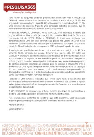 Para fechar as perguntas eleitorais perguntamos quem tem mais CHANCES DE
GANHAR. Nesse caso o líder também se beneficia e Artur alcança 38,7%. Em
segundo temos o candidato Hissa (12,4%), ultrapassando o candidato Rotta (11,0%)
uma inversão de posições, fruto de uma percepção subjetiva do eleitor, que às
vezes diz votar num candidato e acredita que outro ganhará.
No quesito AVALIAÇÃO DO PREFEITO DE MANAUS, Artur Neto teve, na soma das
opções ÓTIMA e BOA, 41,4% (Aprovação). No conceito REGULAR 24,0% e sua
reprovação foi de 32,3% (RUIM e PÉSSIMA). É importante registrar que
aproximadamente 30% dos que aprovam sua gestão não votam em Artur neste
momento. Este fato ocorre com todos os políticos que estão no cargo e concorrem a
reeleição. No calor da disputa, em agosto de 2016, este quadro poderá mudar.
A avaliação de José Melo caminha em outro sentindo, sua rejeição e de 42,7% e
somente 19,9% aprovam sua gestão (lembrar que obteve 59% dos votos em
Manaus). A expressiva queda de arrecadação de quase 2,5 bilhões de Reais neste
ano, a ausência de reajuste para os servidores públicos , as inúmeras divergências
entre o governo e as diversas categorias, corte de pessoal, redução dos programas
de políticas públicas essenciais ao cidadão para se adaptar à gravíssima crise e
ainda vivendo uma agenda negativa de denúncias de corrupção e até da cassação
do seu mandato, sem um contra ponto minimamente compensatório, as
dificuldades econômicas e a falta de uma boa dose de criatividade na sua relação
com a sociedade produz os números da rejeição.
Pesquisa é uma simples fotografia que revela num flash o sentimento dos
entrevistados. Seu tempo de validade é efêmero. A tendência dos políticos é rejeitar
toda a informação eventualmente negativa ou não tão favorável aos seus desejos e
interpretações da realidade.
A #PESQUISA365 ao divulgar este estudo, cumpre seu papel de democratizar e
ajudar a sociedade a perceber o que ocorre na matriz política local.
Nos cruzamentos existentes no relatório que está disponível, você encontrará
algumas preciosidades para compreender o universo da sucessão de 2016.
Atenciosamente,
Durango Duarte
 