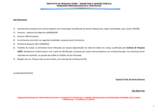 INSTITUTO DE PESQUISA VISÃO – MARKETING E OPINIÃO PÚBLICA
PESQUISAS MERCADOLÓGICAS E CIENTÍFICAS
PESQUISA REGISTRADA NO TRE/PR SOB Nº BR-342/2014 , PR-00012/2014 E PR-00013/2014 . PODENDO SER DIVULGADA OU REPRODUZIDA CONFORME ALEI Nº. 9504/97
COMResolução nº 23.398/2013 e 23.400/2013.
2
METODOLOGIA:
1) Levantamento estatístico por sorteio aleatório com amostragem estratificada de setores habitacionais, idade, escolaridade, sexo, renda e REGIÃO.
2) Universo – eleitores da cidade de: MARINGÁ/PR
3) Amostra: 800 entrevistas .
4) As entrevistas ocorreram nas seguintes localidades, propostas pelo Contratante.
5) Período da pesquisa: 08 a 13/08/2014
6) Trabalho de campo: as entrevistas foram efetuadas por equipe especializada em coleta de dados em campo, qualificada pelo Instituto de Pesquisa
VISÃO, devidamente uniformizada e com crachá de identificação, composta por quatro entrevistadores,e um monitor/checador. As entrevistas foram
realizadas em domicílio, no período das 8:00hs às 18:00hs, do dia informado.
7) Margem de erro: 3% para mais ou para menos, com intervalo de confiança de 95%.
Curitiba/AGOSTO/2014
GLAUCO VITAL DA SILVA (Diretor)
(41) 3016-7151
 