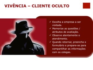 VIVÊNCIA – CLIENTE OCULTO 
ü Escolha a empresa a ser 
visitada. 
ü Memorize as questões / 
atributos de avaliação. 
ü Observe atentamente o 
atendimento. 
ü Quando retornar, preencha o 
formulário e prepare-se para 
compartilhar as informações 
com os colegas. 
 