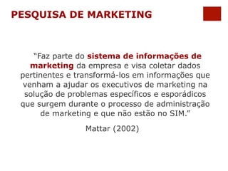 PESQUISA DE MARKETING 
“Faz parte do sistema de informações de 
marketing da empresa e visa coletar dados 
pertinentes e transformá-los em informações que 
venham a ajudar os executivos de marketing na 
solução de problemas específicos e esporádicos 
que surgem durante o processo de administração 
de marketing e que não estão no SIM.” 
Mattar (2002) 
 