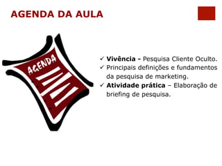 AGENDA DA AULA 
ü Vivência - Pesquisa Cliente Oculto. 
ü Principais definições e fundamentos 
da pesquisa de marketing. 
ü Atividade prática – Elaboração de 
briefing de pesquisa. 
 