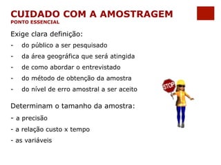 CUIDADO COM A AMOSTRAGEM 
PONTO ESSENCIAL 
Exige clara definição: 
- do público a ser pesquisado 
- da área geográfica que será atingida 
- de como abordar o entrevistado 
- do método de obtenção da amostra 
- do nível de erro amostral a ser aceito 
Determinam o tamanho da amostra: 
- a precisão 
- a relação custo x tempo 
- as variáveis 
 