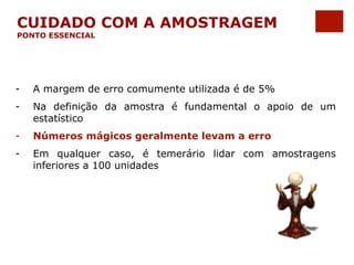 CUIDADO COM A AMOSTRAGEM 
PONTO ESSENCIAL 
- A margem de erro comumente utilizada é de 5% 
- Na definição da amostra é fundamental o apoio de um 
estatístico 
- Números mágicos geralmente levam a erro 
- Em qualquer caso, é temerário lidar com amostragens 
inferiores a 100 unidades 
 