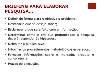 BRIEFING PARA ELABORAR 
PESQUISA... 
ü Definir de forma clara e objetiva o problema; 
ü Destacar o que se deseja saber; 
ü Esclarecer o que será feito com a informação; 
ü Determinar como e em que profundidade a pesquisa 
deverá responder às hipóteses; 
ü Delimitar o público-alvo; 
ü Informar os procedimentos metodológicos esperados; 
ü Fornecer informações sobre o mercado, produto e 
concorrência; 
ü Prazos de execução. 
 
