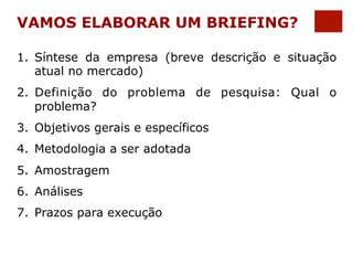 VAMOS ELABORAR UM BRIEFING? 
1. Síntese da empresa (breve descrição e situação 
atual no mercado) 
2. Definição do problema de pesquisa: Qual o 
problema? 
3. Objetivos gerais e específicos 
4. Metodologia a ser adotada 
5. Amostragem 
6. Análises 
7. Prazos para execução 
 